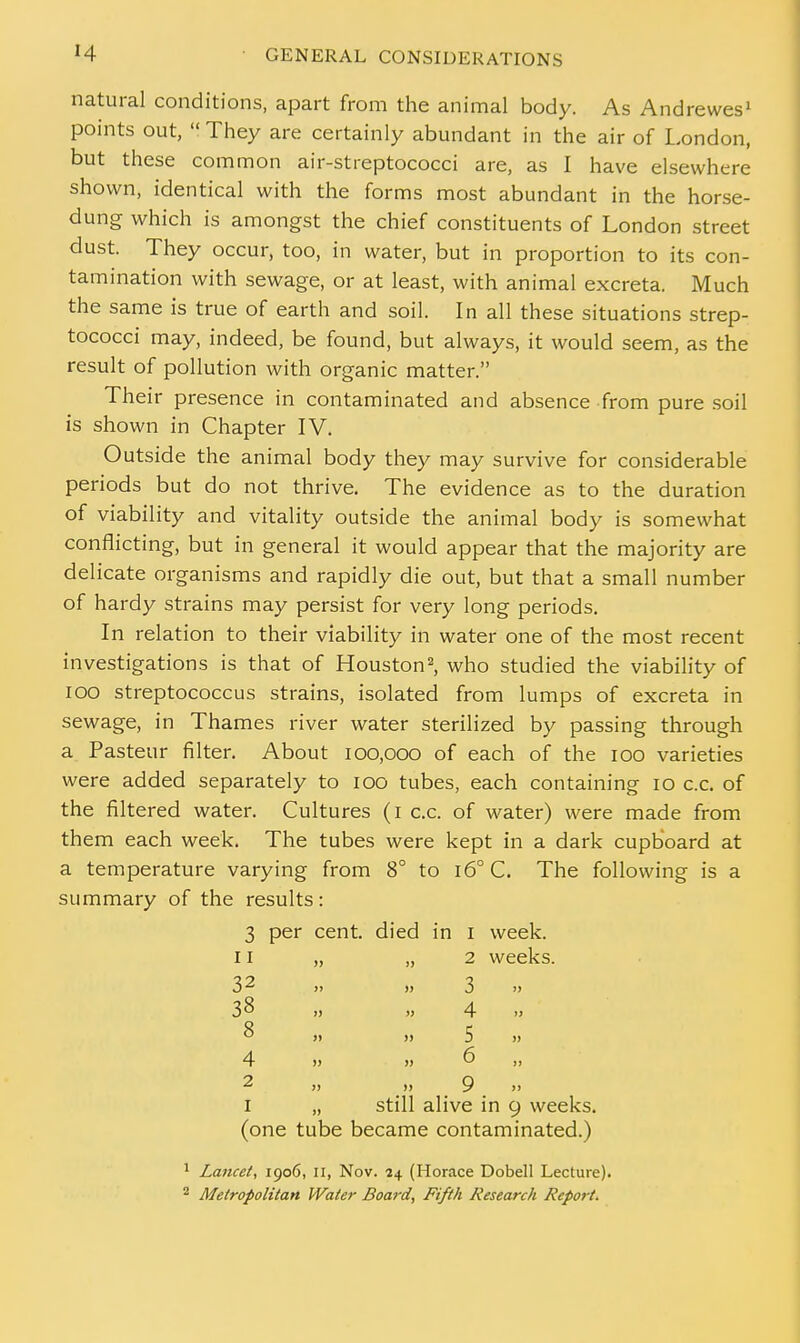 natural conditions, apart from the animal body. As Andrewes1 points out,  They are certainly abundant in the air of London, but these common air-streptococci are, as I have elsewhere shown, identical with the forms most abundant in the horse- dung which is amongst the chief constituents of London street dust. They occur, too, in water, but in proportion to its con- tamination with sewage, or at least, with animal excreta. Much the same is true of earth and soil. In all these situations strep- tococci may, indeed, be found, but always, it would seem, as the result of pollution with organic matter. Their presence in contaminated and absence from pure soil is shown in Chapter IV. Outside the animal body they may survive for considerable periods but do not thrive. The evidence as to the duration of viability and vitality outside the animal body is somewhat conflicting, but in general it would appear that the majority are delicate organisms and rapidly die out, but that a small number of hardy strains may persist for very long periods. In relation to their viability in water one of the most recent investigations is that of Houston2, who studied the viability of 100 streptococcus strains, isolated from lumps of excreta in sewage, in Thames river water sterilized by passing through a Pasteur filter. About 100,000 of each of the 100 varieties were added separately to 100 tubes, each containing 10 c.c. of the filtered water. Cultures (1 c.c. of water) were made from them each week. The tubes were kept in a dark cupboard at a temperature varying from 8° to i6°C. The following is a summary of the results : 3 per cent, died in 1 week. 11 „ ..2 weeks. 32 38 8 4 2 3 4 5 6 9 1 „ still alive in 9 weeks, (one tube became contaminated.) 1 Lancet, 1906, II, Nov. 24 (Horace Dobell Lecture). 2 Metropolitan Water Board, Fifth Research Report.