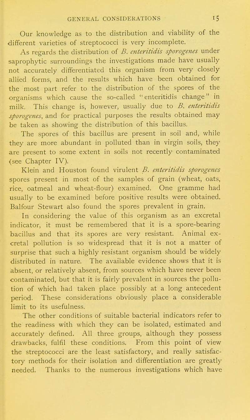 Our knowledge as to the distribution and viability of the different varieties of streptococci is very incomplete. As regards the distribution of B. enteritidis sporogenes under saprophytic surroundings the investigations made have usually not accurately differentiated this organism from very closely allied forms, and the results which have been obtained for the most part refer to the distribution of the spores of the organisms which cause the so-called enteritidis change in milk. This change is, however, usually due to B. enteritidis sporogenes, and for practical purposes the results obtained may be taken as showing the distribution of this bacillus. The spores of this bacillus are present in soil and, while they are more abundant in polluted than in virgin soils, they are present to some extent in soils not recently contaminated (see Chapter IV). Klein and Houston found virulent B. enteritidis sporogenes spores present in most of the samples of grain (wheat, oats, rice, oatmeal and wheat-flour) examined. One gramme had usually to be examined before positive results were obtained. Balfour Stewart also found the spores prevalent in grain. In considering the value of this organism as an excretal indicator, it must be remembered that it is a spore-bearing bacillus and that its spores are very resistant. Animal ex- cretal pollution is so widespread that it is not a matter of surprise that such a highly resistant organism should be widely distributed in nature. The available evidence shows that it is absent, or relatively absent, from sources which have never been contaminated, but that it is fairly prevalent in sources the pollu- tion of which had taken place possibly at a long antecedent period. These considerations obviously place a considerable limit to its usefulness. The other conditions of suitable bacterial indicators refer to the readiness with which they can be isolated, estimated and accurately defined. All three groups, although they possess drawbacks, fulfil these conditions. From this point of view the streptococci are the least satisfactory, and really satisfac- tory methods for their isolation and differentiation are greatly needed. Thanks to the numerous investigations which have