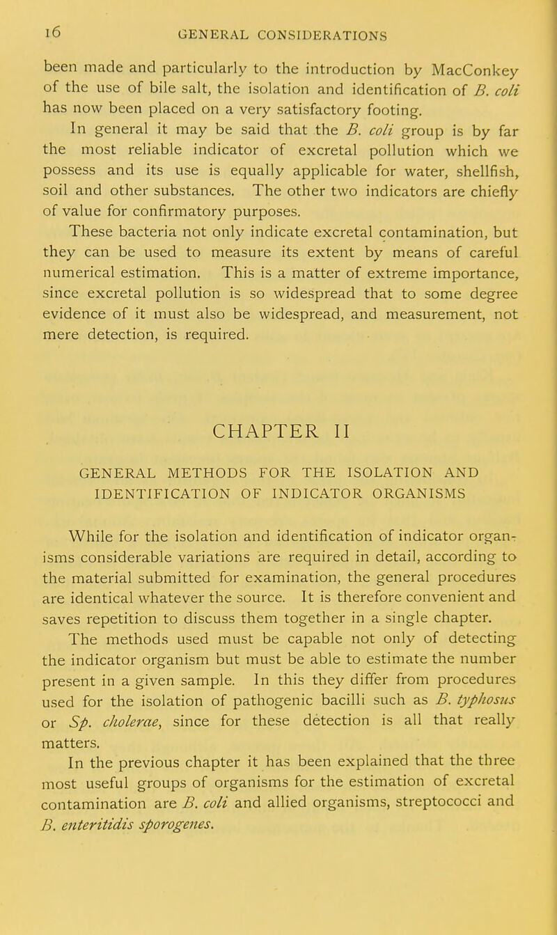 been made and particularly to the introduction by MacConkey of the use of bile salt, the isolation and identification of B. coli has now been placed on a very satisfactory footing. In general it may be said that the B. coli group is by far the most reliable indicator of excretal pollution which we possess and its use is equally applicable for water, shellfish, soil and other substances. The other two indicators are chiefly of value for confirmatory purposes. These bacteria not only indicate excretal contamination, but they can be used to measure its extent by means of careful numerical estimation. This is a matter of extreme importance, since excretal pollution is so widespread that to some degree evidence of it must also be widespread, and measurement, not mere detection, is required. CHAPTER II GENERAL METHODS FOR THE ISOLATION AND IDENTIFICATION OF INDICATOR ORGANISMS While for the isolation and identification of indicator organ- isms considerable variations are required in detail, according to the material submitted for examination, the general procedures are identical whatever the source. It is therefore convenient and saves repetition to discuss them together in a single chapter. The methods used must be capable not only of detecting the indicator organism but must be able to estimate the number present in a given sample. In this they differ from procedures used for the isolation of pathogenic bacilli such as B. typhosus or Sp. cholerae, since for these detection is all that really matters. In the previous chapter it has been explained that the three most useful groups of organisms for the estimation of excretal contamination are B. coli and allied organisms, streptococci and B. enteritidis sporogenes.