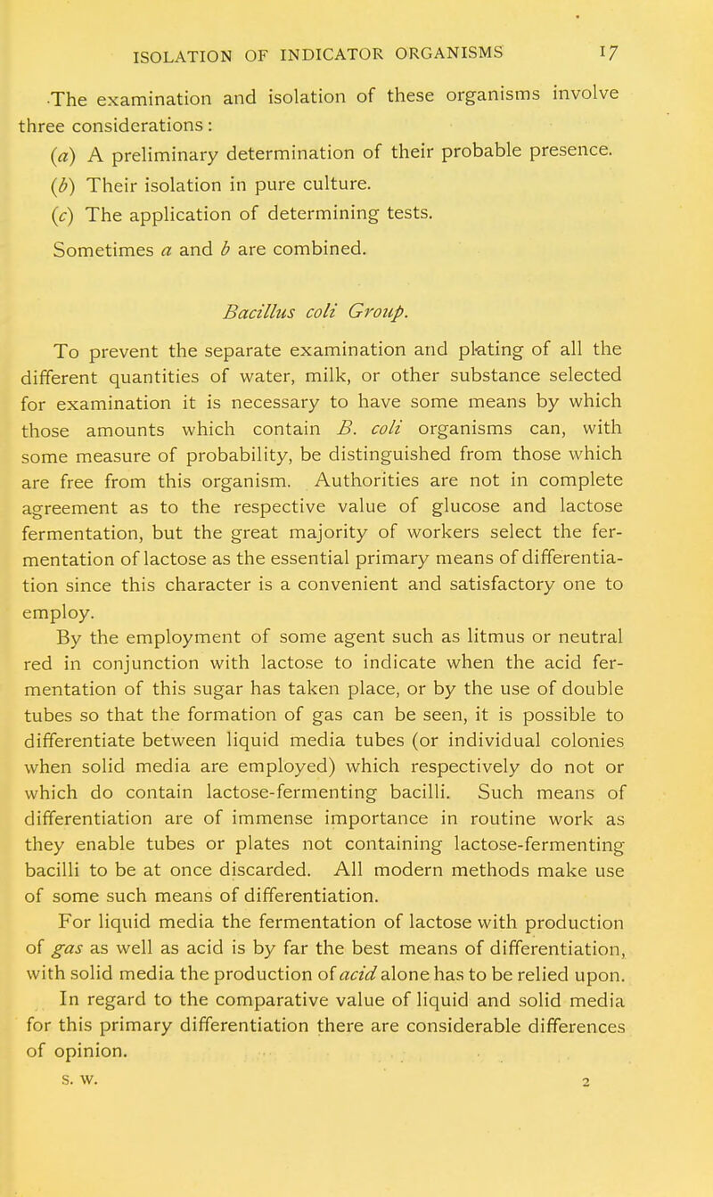 •The examination and isolation of these organisms involve three considerations: (a) A preliminary determination of their probable presence. (b) Their isolation in pure culture. (c) The application of determining tests. Sometimes a and b are combined. Bacillus coll Group. To prevent the separate examination and pl-ating of all the different quantities of water, milk, or other substance selected for examination it is necessary to have some means by which those amounts which contain B. coll organisms can, with some measure of probability, be distinguished from those which are free from this organism. Authorities are not in complete agreement as to the respective value of glucose and lactose fermentation, but the great majority of workers select the fer- mentation of lactose as the essential primary means of differentia- tion since this character is a convenient and satisfactory one to employ. By the employment of some agent such as litmus or neutral red in conjunction with lactose to indicate when the acid fer- mentation of this sugar has taken place, or by the use of double tubes so that the formation of gas can be seen, it is possible to differentiate between liquid media tubes (or individual colonies when solid media are employed) which respectively do not or which do contain lactose-fermenting bacilli. Such means of differentiation are of immense importance in routine work as they enable tubes or plates not containing lactose-fermenting bacilli to be at once discarded. All modern methods make use of some such means of differentiation. For liquid media the fermentation of lactose with production of gas as well as acid is by far the best means of differentiation, with solid media the production of acid alone has to be relied upon. In regard to the comparative value of liquid and solid media for this primary differentiation there are considerable differences of opinion. s. w. 2