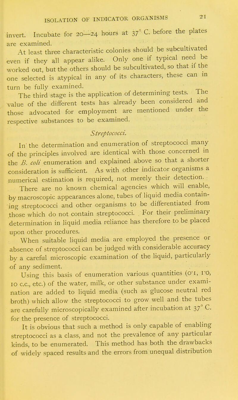 invert. Incubate for 20-24 hours at 37° C. before the plates are examined. \t least three characteristic colonies should be subcultivated even if they all appear alike. Only one if typical need be worked out, but the others should be subcultivated, so that if the one selected is atypical in any of its characters, these can in turn be fully examined. The third stage is the application of determining tests. 1 he value of the different tests has already been considered and those advocated for employment are mentioned under the respective substances to be examined. Streptococci. In the determination and enumeration of streptococci many of the principles involved are identical with those concerned in the B. coli enumeration and explained above so that a shorter consideration is sufficient. As with other indicator organisms a numerical estimation is required, not merely their detection. There are no known chemical agencies which will enable, by macroscopic appearances alone, tubes of liquid media contain- ing streptococci and other organisms to be differentiated from those which do not contain streptococci. For their preliminary determination in liquid media reliance has therefore to be placed upon other procedures. When suitable liquid media are employed the presence or absence of streptococci can be judged with considerable accuracy by a careful microscopic examination of the liquid, particularly of any sediment. Using this basis of enumeration various quantities (0*1, rO, 10 c.c, etc.) of the water, milk, or other substance under exami- nation are added to liquid media (such as glucose neutral red broth) which allow the streptococci to grow well and the tubes are carefully microscopically examined after incubation at 370 C. for the presence of streptococci. It is obvious that such a method is only capable of enabling streptococci as a class, and not the prevalence of any particular kinds, to be enumerated. This method has both the drawbacks of widely spaced results and the errors from unequal distribution