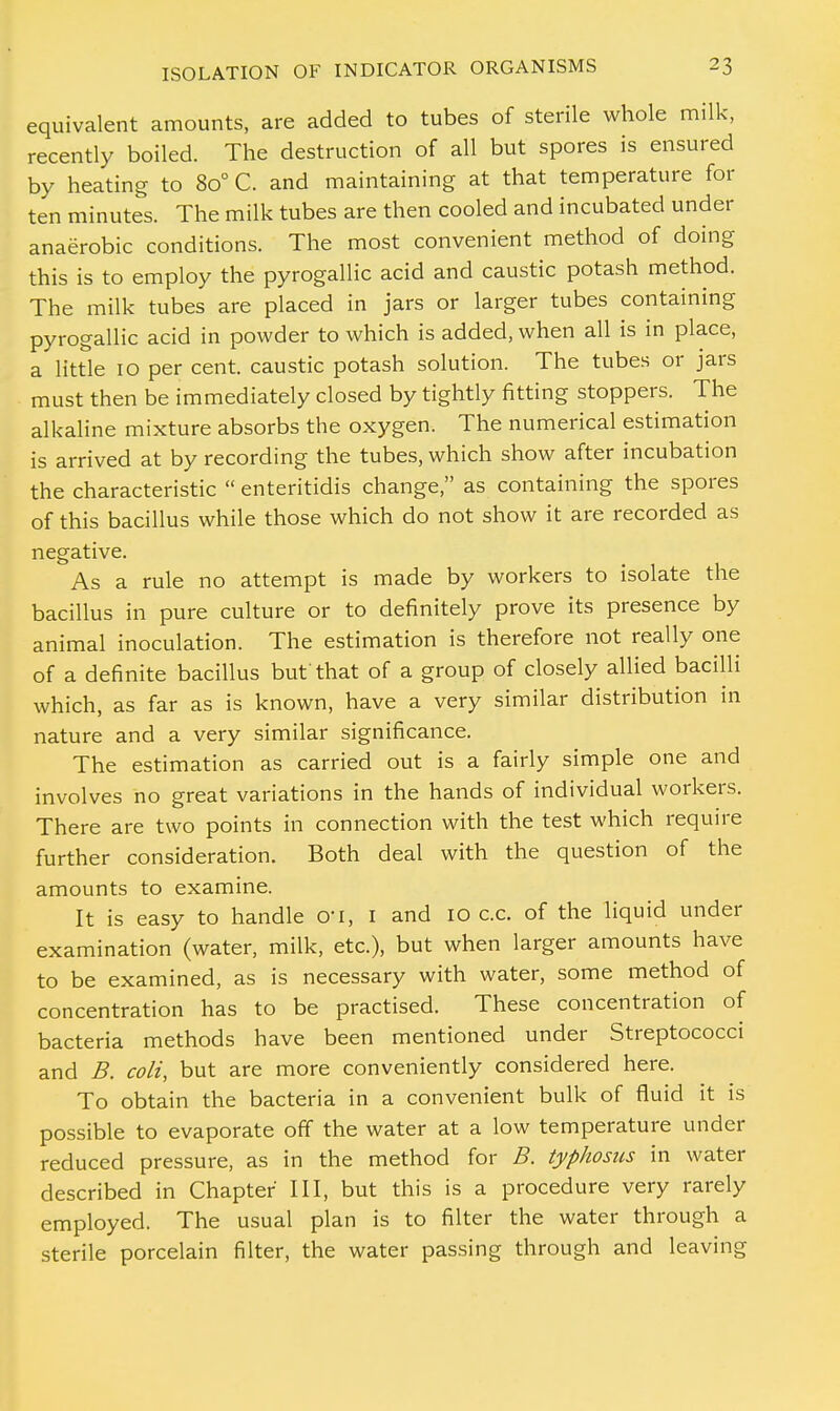 equivalent amounts, are added to tubes of sterile whole milk, recently boiled. The destruction of all but spores is ensured by heating to 8o° C. and maintaining at that temperature for ten minutes. The milk tubes are then cooled and incubated under anaerobic conditions. The most convenient method of doing this is to employ the pyrogallic acid and caustic potash method. The milk tubes are placed in jars or larger tubes containing pyrogallic acid in powder to which is added, when all is in place, a little 10 per cent, caustic potash solution. The tubes or jars must then be immediately closed by tightly fitting stoppers. The alkaline mixture absorbs the oxygen. The numerical estimation is arrived at by recording the tubes, which show after incubation the characteristic  enteritidis change, as containing the spores of this bacillus while those which do not show it are recorded as negative. As a rule no attempt is made by workers to isolate the bacillus in pure culture or to definitely prove its presence by animal inoculation. The estimation is therefore not really one of a definite bacillus but that of a group of closely allied bacilli which, as far as is known, have a very similar distribution in nature and a very similar significance. The estimation as carried out is a fairly simple one and involves no great variations in the hands of individual workers. There are two points in connection with the test which require further consideration. Both deal with the question of the amounts to examine. It is easy to handle O'l, I and 10 c.c. of the liquid under examination (water, milk, etc.), but when larger amounts have to be examined, as is necessary with water, some method of concentration has to be practised. These concentration of bacteria methods have been mentioned under Streptococci and B. coli, but are more conveniently considered here. To obtain the bacteria in a convenient bulk of fluid it is possible to evaporate off the water at a low temperature under reduced pressure, as in the method for B. typhosus in water described in Chapter III, but this is a procedure very rarely employed. The usual plan is to filter the water through a sterile porcelain filter, the water passing through and leaving