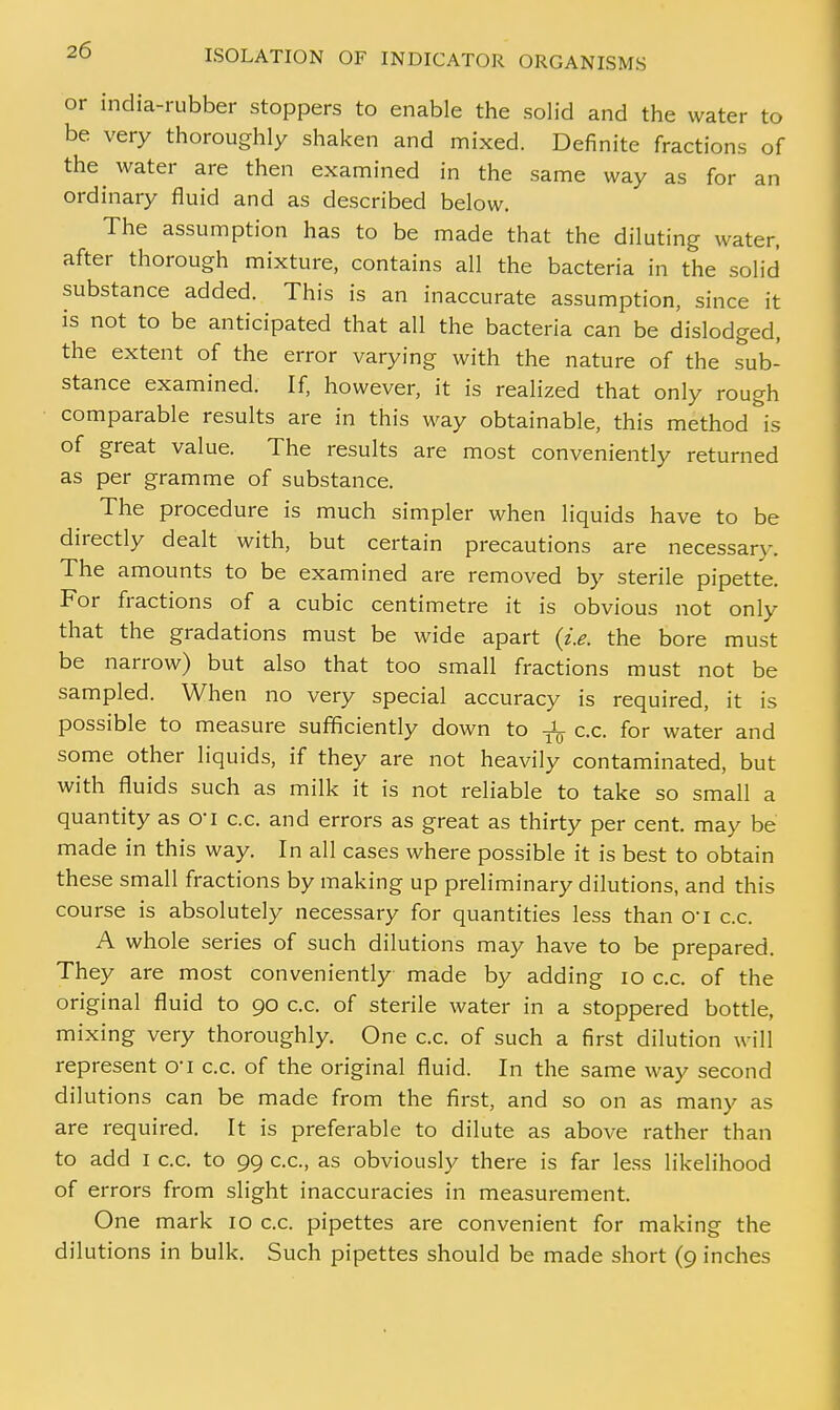 or india-rubber stoppers to enable the solid and the water to be very thoroughly shaken and mixed. Definite fractions of the water are then examined in the same way as for an ordinary fluid and as described below. The assumption has to be made that the diluting water, after thorough mixture, contains all the bacteria in the solid substance added. This is an inaccurate assumption, since it is not to be anticipated that all the bacteria can be dislodged, the extent of the error varying with the nature of the sub- stance examined. If, however, it is realized that only rough comparable results are in this way obtainable, this method is of great value. The results are most conveniently returned as per gramme of substance. The procedure is much simpler when liquids have to be directly dealt with, but certain precautions are necessarv. The amounts to be examined are removed by sterile pipette. For fractions of a cubic centimetre it is obvious not only that the gradations must be wide apart (i.e. the bore must be narrow) but also that too small fractions must not be sampled. When no very special accuracy is required, it is possible to measure sufficiently down to -JL c.c. for water and some other liquids, if they are not heavily contaminated, but with fluids such as milk it is not reliable to take so small a quantity as o~i c.c. and errors as great as thirty per cent, may be made in this way. In all cases where possible it is best to obtain these small fractions by making up preliminary dilutions, and this course is absolutely necessary for quantities less than o*i c.c. A whole series of such dilutions may have to be prepared. They are most conveniently made by adding 10 c.c. of the original fluid to go c.c. of sterile water in a stoppered bottle, mixing very thoroughly. One c.c. of such a first dilution will represent O'l c.c. of the original fluid. In the same way second dilutions can be made from the first, and so on as many as are required. It is preferable to dilute as above rather than to add I c.c. to 99 c.c, as obviously there is far less likelihood of errors from slight inaccuracies in measurement One mark 10 c.c. pipettes are convenient for making the dilutions in bulk. Such pipettes should be made short (9 inches