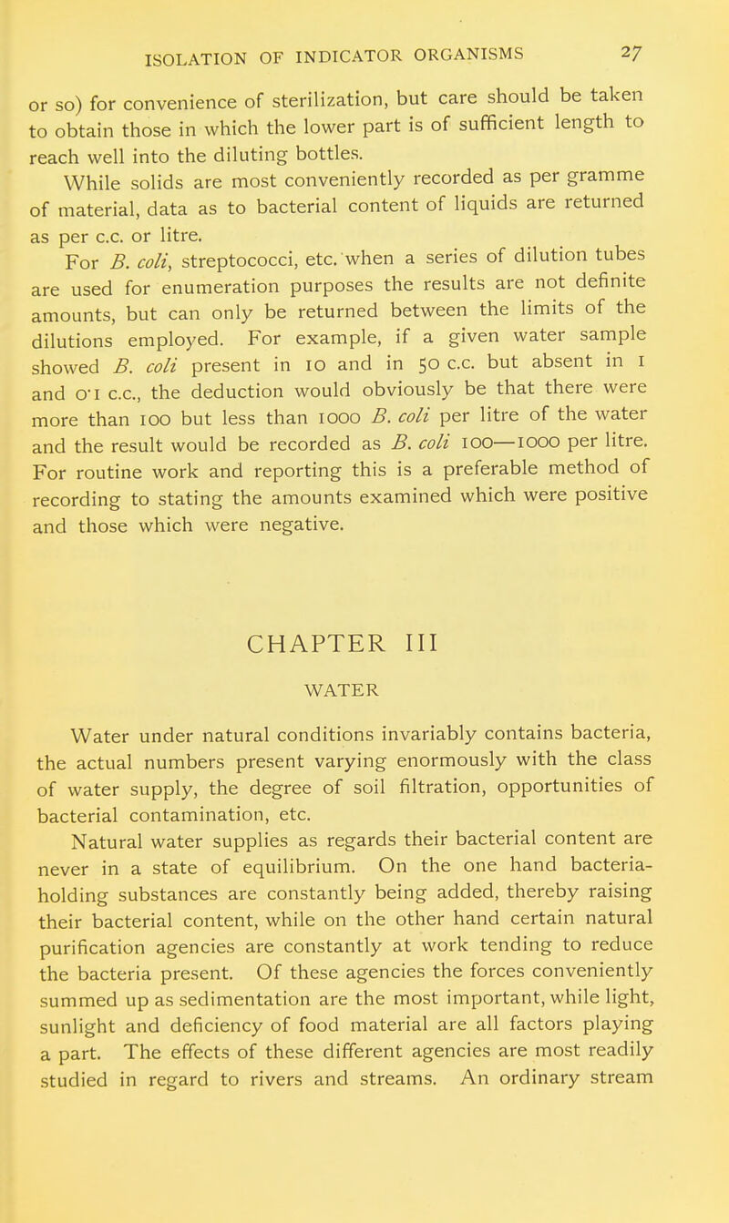 or so) for convenience of sterilization, but care should be taken to obtain those in which the lower part is of sufficient length to reach well into the diluting bottles. While solids are most conveniently recorded as per gramme of material, data as to bacterial content of liquids are returned as per c.c. or litre. For B. coli, streptococci, etc. when a series of dilution tubes are used for enumeration purposes the results are not definite amounts, but can only be returned between the limits of the dilutions employed. For example, if a given water sample showed B. coli present in 10 and in 50 c.c. but absent in 1 and o-i c.c, the deduction would obviously be that there were more than 100 but less than 1000 B. coli per litre of the water and the result would be recorded as B. coli 100—1000 per litre. For routine work and reporting this is a preferable method of recording to stating the amounts examined which were positive and those which were negative. CHAPTER III WATER Water under natural conditions invariably contains bacteria, the actual numbers present varying enormously with the class of water supply, the degree of soil filtration, opportunities of bacterial contamination, etc. Natural water supplies as regards their bacterial content are never in a state of equilibrium. On the one hand bacteria- holding substances are constantly being added, thereby raising their bacterial content, while on the other hand certain natural purification agencies are constantly at work tending to reduce the bacteria present. Of these agencies the forces conveniently summed up as sedimentation are the most important, while light, sunlight and deficiency of food material are all factors playing a part. The effects of these different agencies are most readily studied in regard to rivers and streams. An ordinary stream