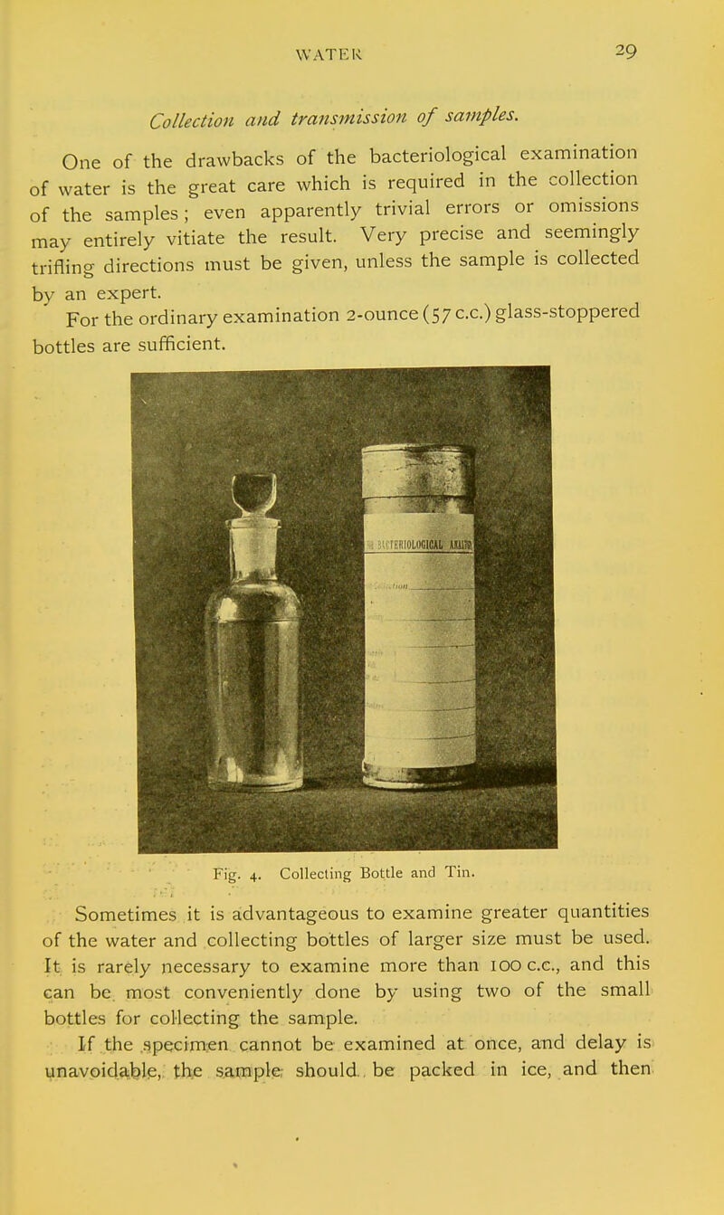 Collection and transmission of samples. One of the drawbacks of the bacteriological examination of water is the great care which is required in the collection of the samples; even apparently trivial errors or omissions may entirely vitiate the result. Very precise and seemingly trifling directions must be given, unless the sample is collected by an expert. For the ordinary examination 2-ounce (57 c.c.) glass-stoppered bottles are sufficient. Fig. 4. Collecting Bottle and Tin. Sometimes it is advantageous to examine greater quantities of the water and collecting bottles of larger size must be used. It is rarely necessary to examine more than 100 c.c, and this can be. most conveniently done by using two of the small bottles for collecting the sample. If the .specimen cannot be examined at once, and delay is unavoidable, the sample should., be packed in ice, and then