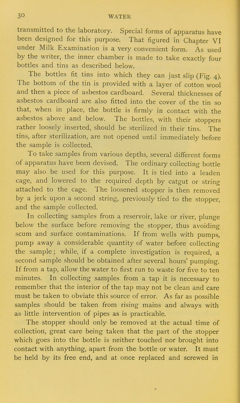 transmitted to the laboratory. Special forms of apparatus have been designed for this purpose. That figured in Chapter VI under Milk Examination is a very convenient form. As used by the writer, the inner chamber is made to take exactly four bottles and tins as described below. The bottles fit tins into which they can just slip (Fig. 4). The bottom of the tin is provided with a layer of cotton wool and then a piece of asbestos cardboard. Several thicknesses of asbestos cardboard are also fitted into the cover of the tin so that, when in place, the bottle is firmly in contact with the asbestos above and below. The bottles, with their stoppers rather loosely inserted, should be sterilized in their tins. The tins, after sterilization, are not opened until immediately before the sample is collected. To take samples from various depths, several different forms of apparatus have been devised. The ordinary collecting bottle may also be used for this purpose. It is tied into a leaden cage, and lowered to the required depth by catgut or string attached to the cage. The loosened stopper is then removed by a jerk upon a second string, previously tied to the stopper, and the sample collected. In collecting samples from a reservoir, lake or river, plunge below the surface before removing the stopper, thus avoiding scum and surface contaminations. If from wells with pumps, pump away a considerable quantity of water before collecting the sample; while, if a complete investigation is required, a second sample should be obtained after several hours' pumping. If from a tap, allow the water to first run to waste for five to ten minutes. In collecting samples from a tap it is necessary to remember that the interior of the tap may not be clean and care must be taken to obviate this source of error. As far as possible samples should be taken from rising mains and always with as little intervention of pipes as is practicable. The stopper should only be removed at the actual time of collection, great care being taken that the part of the stopper which goes into the bottle is neither touched nor brought into contact with anything, apart from the bottle or water. It must be held by its free end, and at once replaced and screwed in