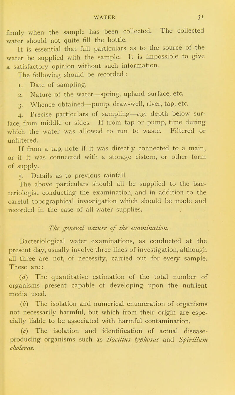 firmly when the sample has been collected. The collected water should not quite fill the bottle. It is essential that full particulars as to the source of the water be supplied with the sample. It is impossible to give a satisfactory opinion without such information. The following should be recorded : 1. Date of sampling. 2. Nature of the water—spring, upland surface, etc. 3. Whence obtained—pump, draw-well, river, tap, etc. 4. Precise particulars of sampling—e.g. depth below sur- face, from middle or sides. If from tap or pump, time during which the water was allowed to run to waste. Filtered or unfiltered. If from a tap, note if it was directly connected to a main, or if it was connected with a storage cistern, or other form of supply. 5. Details as to previous rainfall. The above particulars should all be supplied to the bac- teriologist conducting the examination, and in addition to the careful topographical investigation which should be made and recorded in the case of all water supplies. The general nature of the examination. Bacteriological water examinations, as conducted at the present day, usually involve three lines of investigation, although all three are not, of necessity, carried out for every sample. These are : (a) The quantitative estimation of the total number of organisms present capable of developing upon the nutrient media used. (d) The isolation and numerical enumeration of organisms not necessarily harmful, but which from their origin are espe- cially liable to be associated with harmful contamination. (c) The isolation and identification of actual disease- producing organisms such as Bacillus typhosus and Spirillum cholerae.