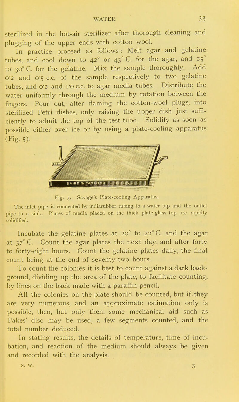 sterilized in the hot-air sterilizer after thorough cleaning and plugging of the upper ends with cotton wool. In practice proceed as follows: Melt agar and gelatine tubes, and cool down to 42° or 430 C. for the agar, and 250 to 300 C. for the gelatine. Mix the sample thoroughly. Add o-2 and 0-5 c.c. of the sample respectively to two gelatine tubes, and 02 and ro c.c. to agar media tubes. Distribute the water uniformly through the medium by rotation between the fingers. Pour out, after flaming the cotton-wool plugs, into sterilized Petri dishes, only raising the upper dish just suffi- ciently to admit the top of the test-tube. Solidify as soon as possible either over ice or by using a plate-cooling apparatus (Fig- 5> Fig. 5. Savage's Plate-cooling Apparatus. The inlet pipe is connected by indiarubber tubing to a water tap and the outlet pipe to a sink. Plates of media placed on the thick plate-glass top are rapidly solidified. Incubate the gelatine plates at 200 to 220 C. and the agar at 370 C. Count the agar plates the next day, and after forty to forty-eight hours. Count the gelatine plates daily, the final count being at the end of seventy-two hours. To count the colonies it is best to count against a dark back- ground, dividing up the area of the plate, to facilitate counting, by lines on the back made with a paraffin pencil. All the colonies on the plate should be counted, but if they are very numerous, and an approximate estimation only is possible, then, but only then, some mechanical aid such as Pakes' disc may be used, a few segments counted, and the total number deduced. In stating results, the details of temperature, time of incu- bation, and reaction of the medium should always be given and recorded with the analysis. s. w. 3