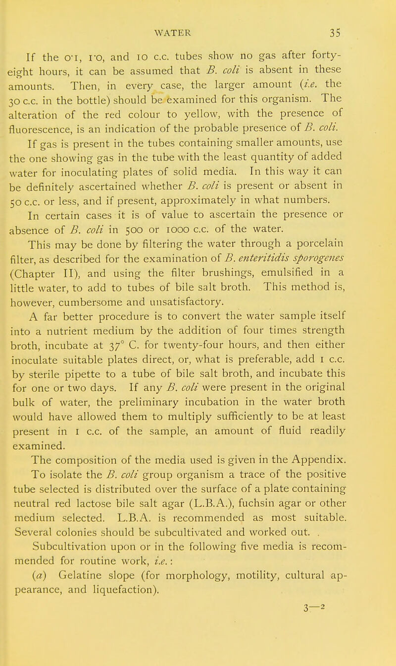 If the o-i, ro, and 10 c.c. tubes show no gas after forty- eight hours, it can be assumed that B. coli is absent in these amounts. Then, in every case, the larger amount {i.e. the 30 c.c. in the bottle) should be examined for this organism. The alteration of the red colour to yellow, with the presence of fluorescence, is an indication of the probable presence of B. coli. If gas is present in the tubes containing smaller amounts, use the one showing gas in the tube with the least quantity of added water for inoculating plates of solid media. In this way it can be definitely ascertained whether B. coli is present or absent in 50 c.c. or less, and if present, approximately in what numbers. In certain cases it is of value to ascertain the presence or absence of B. coli in 500 or 1000 c.c. of the water. This may be done by filtering the water through a porcelain filter, as described for the examination of B. enteritidis sporogenes (Chapter II), and using the filter brushings, emulsified in a little water, to add to tubes of bile salt broth. This method is, however, cumbersome and unsatisfactory. A far better procedure is to convert the water sample itself into a nutrient medium by the addition of four times strength broth, incubate at 37° C. for twenty-four hours, and then either inoculate suitable plates direct, or, what is preferable, add I c.c. by sterile pipette to a tube of bile salt broth, and incubate this for one or two days. If any B. coli were present in the original bulk of water, the preliminary incubation in the water broth would have allowed them to multiply sufficiently to be at least present in 1 c.c. of the sample, an amount of fluid readily examined. The composition of the media used is given in the Appendix. To isolate the B. coli group organism a trace of the positive tube selected is distributed over the surface of a plate containing neutral red lactose bile salt agar (L.B.A.), fuchsin agar or other medium selected. L.B.A. is recommended as most suitable. Several colonies should be subcultivated and worked out. . Subcultivation upon or in the following five media is recom- mended for routine work, i.e.: {a) Gelatine slope (for morphology, motility, cultural ap- pearance, and liquefaction). 3—2