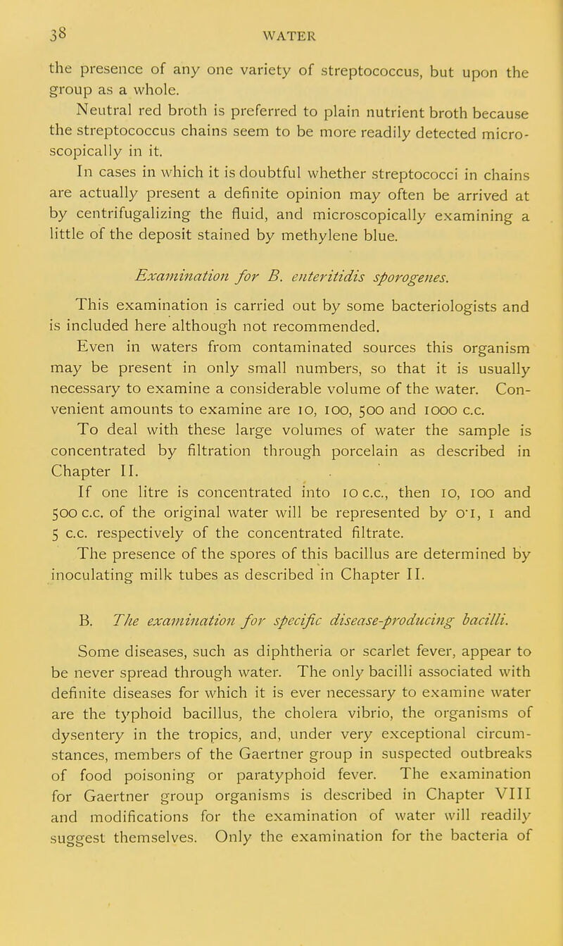 the presence of any one variety of streptococcus, but upon the group as a whole. Neutral red broth is preferred to plain nutrient broth because the streptococcus chains seem to be more readily detected micro- scopically in it. In cases in which it is doubtful whether streptococci in chains are actually present a definite opinion may often be arrived at by centrifugalizing the fluid, and microscopically examining a little of the deposit stained by methylene blue. Examination for B. enteritidis sporogenes. This examination is carried out by some bacteriologists and is included here although not recommended. Even in waters from contaminated sources this organism may be present in only small numbers, so that it is usually necessary to examine a considerable volume of the water. Con- venient amounts to examine are 10, 100, 500 and 1000 c.c. To deal with these large volumes of water the sample is concentrated by filtration through porcelain as described in Chapter II. If one litre is concentrated into 10 c.c, then 10, 100 and 500 c.c. of the original water will be represented by cri, 1 and 5 c.c. respectively of the concentrated filtrate. The presence of the spores of this bacillus are determined by inoculating milk tubes as described in Chapter II. B. The examination for specific disease-producing bacilli. Some diseases, such as diphtheria or scarlet fever, appear to be never spread through water. The only bacilli associated with definite diseases for which it is ever necessary to examine water are the typhoid bacillus, the cholera vibrio, the organisms of dysentery in the tropics, and, under very exceptional circum- stances, members of the Gaertner group in suspected outbreaks of food poisoning or paratyphoid fever. The examination for Gaertner group organisms is described in Chapter VIII and modifications for the examination of water will readily su^erest themselves. Only the examination for the bacteria of