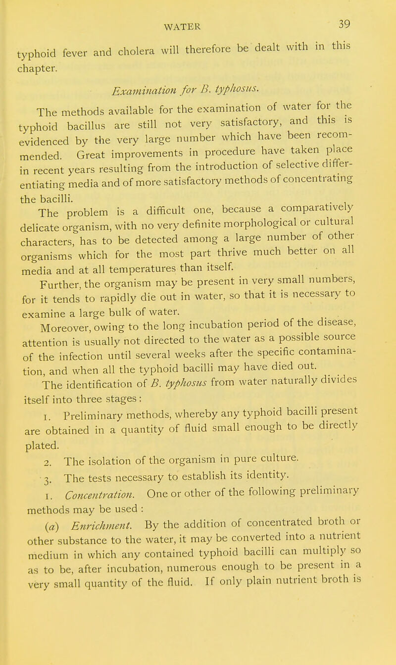 typhoid fever and cholera will therefore be dealt with in this chapter. Examination for B. typhosus. The methods available for the examination of water for the typhoid bacillus are still not very satisfactory, and this is evidenced by the very large number which have been recom- mended. Great improvements in procedure have taken place in recent years resulting from the introduction of selective differ- entiating media and of more satisfactory methods of concentrating the bacilli. The problem is a difficult one, because a comparatively delicate organism, with no very definite morphological or cultural characters, has to be detected among a large number of other organisms which for the most part thrive much better on all media and at all temperatures than itself. Further, the organism may be present in very small numbers, for it tends to rapidly die out in water, so that it is necessary to examine a large bulk of water. Moreover, owing to the long incubation period of the disease, attention is usually not directed to the water as a possible source of the infection until several weeks after the specific contamina- tion, and when all the typhoid bacilli may have died out. The identification of B. typhosus from water naturally divides itself into three stages : 1. Preliminary methods, whereby any typhoid bacilli present are obtained in a quantity of fluid small enough to be directly plated. 2. The isolation of the organism in pure culture. 3. The tests necessary to establish its identity. 1. Concentration. One or other of the following preliminary methods may be used : (a) Enrichment. By the addition of concentrated broth or other substance to the water, it may be converted into a nutrient medium in which any contained typhoid bacilli can multiply so as to be, after incubation, numerous enough to be present in a very small quantity of the fluid. If only plain nutrient broth is