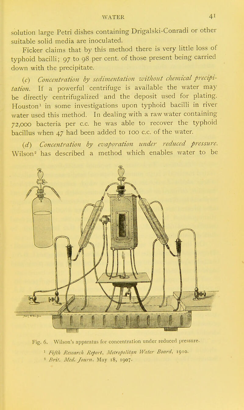 solution large Petri dishes containing Drigalski-Conradi or other suitable solid media are inoculated. Ficker claims that by this method there is very little loss of typhoid bacilli; 97 to 98 per cent, of those present being carried down with the precipitate. (c) Concentration by sedimentation without chemical precipi- tation. If a powerful centrifuge is available the water may be directly centrifugalized and the deposit used for plating. Houston1 in some investigations upon typhoid bacilli in river water used this method. In dealing with a raw water containing 72,000 bacteria per c.c. he was able to recover the typhoid bacillus when 47 had been added to 100 c.c. of the water. (d) Concentration by evaporation tmder reduced pressure. Wilson2 has described a method which enables water to be Fig. 6. Wilson's apparatus for concentration under reduced pressure. 1 Fifth Research Report, Metropolitan Water Board, 19 ro. - Brit. Med. Journ. May 18, 1907.