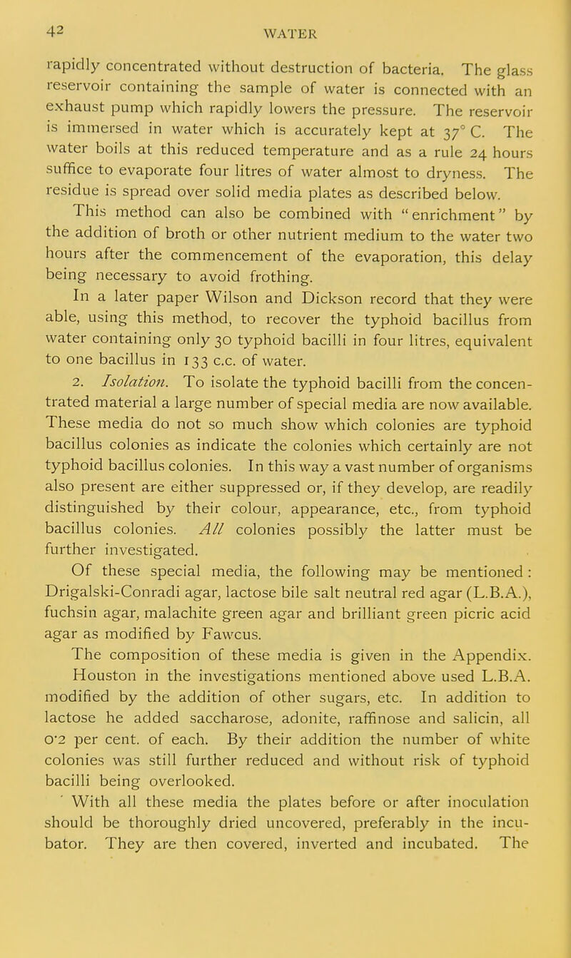 rapidly concentrated without destruction of bacteria. The glass reservoir containing the sample of water is connected with an exhaust pump which rapidly lowers the pressure. The reservoir is immersed in water which is accurately kept at 370 C. The water boils at this reduced temperature and as a rule 24 hours suffice to evaporate four litres of water almost to dryness. The residue is spread over solid media plates as described below. This method can also be combined with enrichment by the addition of broth or other nutrient medium to the water two hours after the commencement of the evaporation, this delay being necessary to avoid frothing. In a later paper Wilson and Dickson record that they were able, using this method, to recover the typhoid bacillus from water containing only 30 typhoid bacilli in four litres, equivalent to one bacillus in 133 c.c. of water. 2. Isolation. To isolate the typhoid bacilli from the concen- trated material a large number of special media are now available. These media do not so much show which colonies are typhoid bacillus colonies as indicate the colonies which certainly are not typhoid bacillus colonies. In this way a vast number of organisms also present are either suppressed or, if they develop, are readily distinguished by their colour, appearance, etc., from typhoid bacillus colonies. All colonies possibly the latter must be further investigated. Of these special media, the following may be mentioned : Drigalski-Conradi agar, lactose bile salt neutral red agar (L.B.A.), fuchsin agar, malachite green agar and brilliant green picric acid agar as modified by Fawcus. The composition of these media is given in the Appendix. Houston in the investigations mentioned above used L.B.A. modified by the addition of other sugars, etc. In addition to lactose he added saccharose, adonite, raffinose and salicin, all 0*2 per cent, of each. By their addition the number of white colonies was still further reduced and without risk of typhoid bacilli being overlooked. With all these media the plates before or after inoculation should be thoroughly dried uncovered, preferably in the incu- bator. They are then covered, inverted and incubated. The