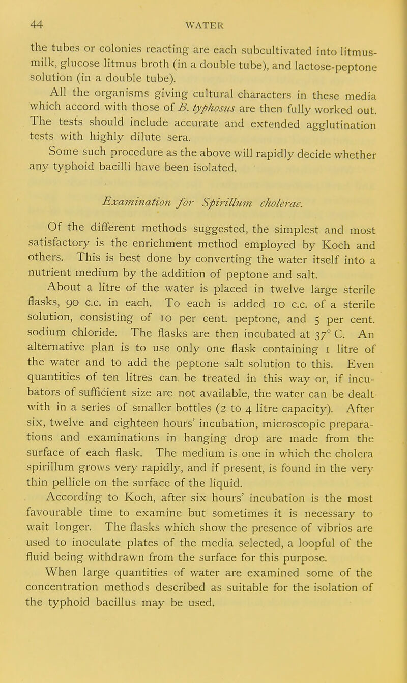 the tubes or colonies reacting are each subcultivated into litmus- milk, glucose litmus broth (in a double tube), and lactose-peptone solution (in a double tube). All the organisms giving cultural characters in these media which accord with those of B. typhosus are then fully worked out. The tests should include accurate and extended agglutination tests with highly dilute sera. Some such procedure as the above will rapidly decide whether any typhoid bacilli have been isolated. Examination for Spirillum cholerae. Of the different methods suggested, the simplest and most satisfactory is the enrichment method employed by Koch and others. This is best done by converting the water itself into a nutrient medium by the addition of peptone and salt. About a litre of the water is placed in twelve large sterile flasks, 90 c.c. in each. To each is added 10 c.c. of a sterile solution, consisting of 10 per cent, peptone, and 5 per cent, sodium chloride. The flasks are then incubated at 370 C. An alternative plan is to use only one flask containing 1 litre of the water and to add the peptone salt solution to this. Even quantities of ten litres can. be treated in this way or, if incu- bators of sufficient size are not available, the water can be dealt with in a series of smaller bottles (2 to 4 litre capacity). After six, twelve and eighteen hours' incubation, microscopic prepara- tions and examinations in hanging drop are made from the surface of each flask. The medium is one in which the cholera spirillum grows very rapidly, and if present, is found in the very thin pellicle on the surface of the liquid. According to Koch, after six hours' incubation is the most favourable time to examine but sometimes it is necessary to wait longer. The flasks which show the presence of vibrios are used to inoculate plates of the media selected, a loopful of the fluid being withdrawn from the surface for this purpose. When large quantities of water are examined some of the concentration methods described as suitable for the isolation of the typhoid bacillus may be used.