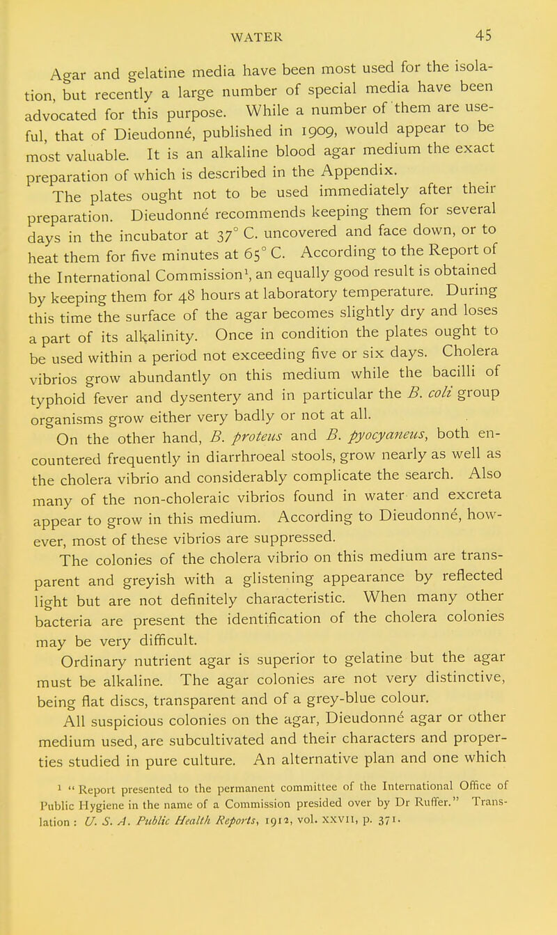 Agar and gelatine media have been most used for the isola- tion, but recently a large number of special media have been advocated for this purpose. While a number of them are use- ful, that of Dieudonne\ published in 1909, would appear to be most valuable. It is an alkaline blood agar medium the exact preparation of which is described in the Appendix. The plates ought not to be used immediately after their preparation. Dieudonne recommends keeping them for several days in the incubator at 370 C. uncovered and face down, or to heat them for five minutes at 650 C. According to the Report of the International Commission1, an equally good result is obtained by keeping them for 48 hours at laboratory temperature. During this time the surface of the agar becomes slightly dry and loses a part of its alkalinity. Once in condition the plates ought to be used within a period not exceeding five or six days. Cholera vibrios grow abundantly on this medium while the bacilli of typhoid fever and dysentery and in particular the B. colt group organisms grow either very badly or not at all. On the other hand, B. proteus and B. pyocyaneus, both en- countered frequently in diarrhroeal stools, grow nearly as well as the cholera vibrio and considerably complicate the search. Also many of the non-choleraic vibrios found in water and excreta appear to grow in this medium. According to Dieudonne, how- ever, most of these vibrios are suppressed. The colonies of the cholera vibrio on this medium are trans- parent and greyish with a glistening appearance by reflected light but are not definitely characteristic. When many other bacteria are present the identification of the cholera colonies may be very difficult. Ordinary nutrient agar is superior to gelatine but the agar must be alkaline. The agar colonies are not very distinctive, being flat discs, transparent and of a grey-blue colour. All suspicious colonies on the agar, Dieudonne agar or other medium used, are subcultivated and their characters and proper- ties studied in pure culture. An alternative plan and one which 1 i>  Report presented to the permanent committee of the International Office of Public Hygiene in the name of a Commission presided over by Dr Ruffer. Trans- lation : U. S. A. Public Health Reports, 1912, vol. XXVII, p. 371.