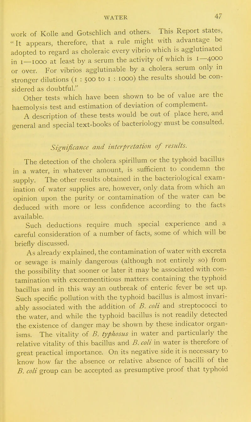 work of Kolle and Gotschlich and others. This Report states, « It appears, therefore, that a rule might with advantage be adopted to regard as choleraic every vibrio which is agglutinated in i—iooo at least by a serum the activity of which is 1—4000 or over. For vibrios agglutinable by a cholera serum only in stronger dilutions (1 : 500 to 1 : 1000) the results should be con- sidered as doubtful. Other tests which have been shown to be of value are the haemolysis test and estimation of deviation of complement. A description of these tests would be out of place here, and general and special text-books of bacteriology must be consulted. Significance and interpretation of results. The detection of the cholera spirillum or the typhoid bacillus in a water, in whatever amount, is sufficient to condemn the supply. The other results obtained in the bacteriological exam- ination of water supplies are, however, only data from which an opinion upon the purity or contamination of the water can be deduced with more or less confidence according to the facts available. Such deductions require much special experience and a careful consideration of a number of facts, some of which will be briefly discussed. As already explained, the contamination of water with excreta or sewage is mainly dangerous (although not entirely so) from the possibility that sooner or later it may be associated with con- tamination with excrementitious matters containing the typhoid bacillus and in this way an outbreak of enteric fever be set up. Such specific pollution with the typhoid bacillus is almost invari- ably associated with the addition of B. coli and streptococci to the water, and while the typhoid bacillus is not readily detected the existence of danger may be shown by these indicator organ- isms. The vitality of B. typhosus in water and particularly the relative vitality of this bacillus and B. coli in water is therefore of great practical importance. On its negative side it is necessary to know how far the absence or relative absence of bacilli of the B. coli group can be accepted as presumptive proof that typhoid