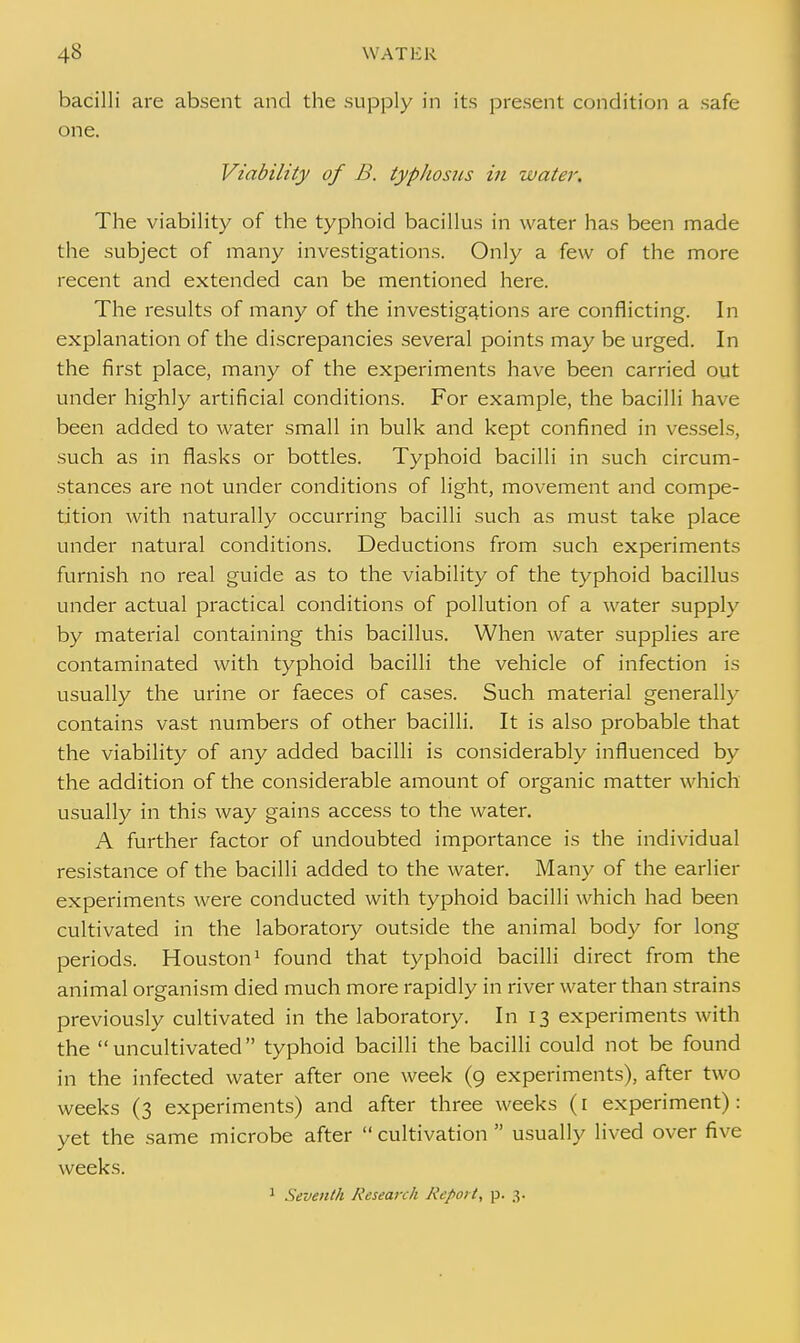 bacilli are absent and the supply in its present condition a safe one. Viability of B. typhosus in water. The viability of the typhoid bacillus in water has been made the subject of many investigations. Only a few of the more recent and extended can be mentioned here. The results of many of the investigations are conflicting. In explanation of the discrepancies several points may be urged. In the first place, many of the experiments have been carried out under highly artificial conditions. For example, the bacilli have been added to water small in bulk and kept confined in vessels, such as in flasks or bottles. Typhoid bacilli in such circum- stances are not under conditions of light, movement and compe- tition with naturally occurring bacilli such as must take place under natural conditions. Deductions from such experiments furnish no real guide as to the viability of the typhoid bacillus under actual practical conditions of pollution of a water supply by material containing this bacillus. When water supplies are contaminated with typhoid bacilli the vehicle of infection is usually the urine or faeces of cases. Such material generally contains vast numbers of other bacilli. It is also probable that the viability of any added bacilli is considerably influenced by the addition of the considerable amount of organic matter which usually in this way gains access to the water. A further factor of undoubted importance is the individual resistance of the bacilli added to the water. Many of the earlier experiments were conducted with typhoid bacilli which had been cultivated in the laboratory outside the animal body for long periods. Houston1 found that typhoid bacilli direct from the animal organism died much more rapidly in river water than strains previously cultivated in the laboratory. In 13 experiments with the uncultivated typhoid bacilli the bacilli could not be found in the infected water after one week (9 experiments), after two weeks (3 experiments) and after three weeks (1 experiment) : yet the same microbe after  cultivation  usually lived over five weeks. 1 Seventh Research Report, p. 3.