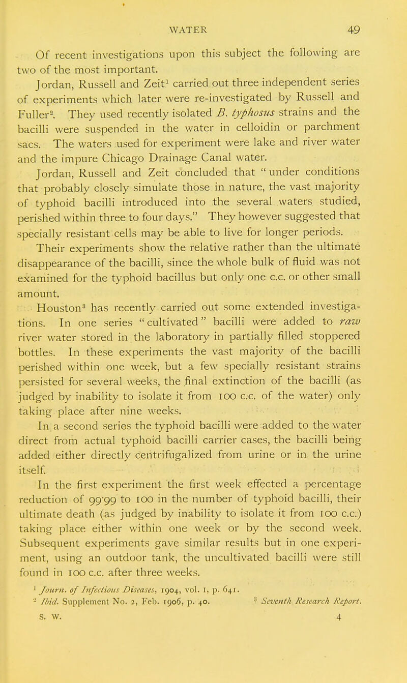 Of recent investigations upon this subject the following are two of the most important. Jordan, Russell and Zeit1 carried out three independent series of experiments which later were re-investigated by Russell and Fuller2. They used recently isolated B. typhosus strains and the bacilli were suspended in the water in celloidin or parchment sacs. The waters used for experiment were lake and river water and the impure Chicago Drainage Canal water. Jordan, Russell and Zeit concluded that  under conditions that probably closely simulate those in nature, the vast majority of typhoid bacilli introduced into the several waters studied, perished within three to four days. They however suggested that specially resistant cells may be able to live for longer periods. Their experiments show the relative rather than the ultimate disappearance of the bacilli, since the whole bulk of fluid was not examined for the typhoid bacillus but only one c.c. or other small amount. Houston3 has recently carried out some extended investiga- tions. In one series  cultivated bacilli were added to raw river water stored in the laboratory in partially filled stoppered bottles. In these experiments the vast majority of the bacilli perished within one week, but a few specially resistant strains persisted for several weeks, the final extinction of the bacilli (as judged by inability to isolate it from ioo c.c. of the water) only taking place after nine weeks. In a second series the typhoid bacilli were added to the water direct from actual typhoid bacilli carrier cases, the bacilli being added either directly centrifugalized from urine or in the urine itself. In the first experiment the first week effected a percentage reduction of 99/99 to 100 in the number of typhoid bacilli, their ultimate death (as judged by inability to isolate it from 100 c.c.) taking place either within one week or by the second week. Subsequent experiments gave similar results but in one experi- ment, using an outdoor tank, the uncultivated bacilli were still found in 100 c.c. after three weeks. 1 Jonrn. of Infectious Diseases, 1904, vol. I, p. 64]. - Ibid. Supplement No. 2, Feb. 1906, p. 40. :: Seventh Research Report. S. W. 4