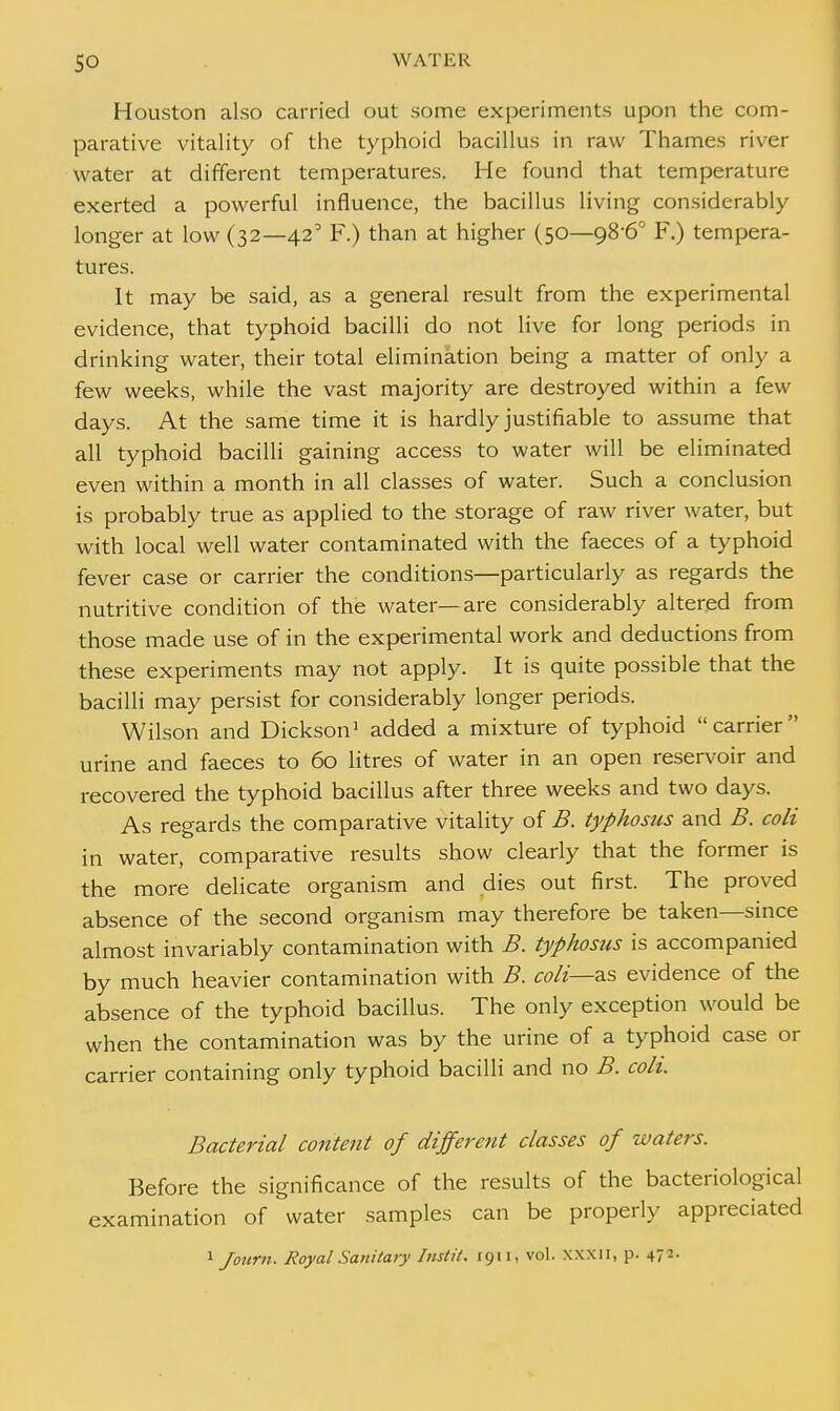 Houston also carried out some experiments upon the com- parative vitality of the typhoid bacillus in raw Thames river water at different temperatures. He found that temperature exerted a powerful influence, the bacillus living considerably longer at low (32—42° F.) than at higher (50—98-6° F.) tempera- tures. It may be said, as a general result from the experimental evidence, that typhoid bacilli do not live for long periods in drinking water, their total elimination being a matter of only a few weeks, while the vast majority are destroyed within a few days. At the same time it is hardly justifiable to assume that all typhoid bacilli gaining access to water will be eliminated even within a month in all classes of water. Such a conclusion is probably true as applied to the storage of raw river water, but with local well water contaminated with the faeces of a typhoid fever case or carrier the conditions—particularly as regards the nutritive condition of the water—are considerably altered from those made use of in the experimental work and deductions from these experiments may not apply. It is quite possible that the bacilli may persist for considerably longer periods. Wilson and Dickson1 added a mixture of typhoid carrier urine and faeces to 60 litres of water in an open reservoir and recovered the typhoid bacillus after three weeks and two days. As regards the comparative vitality of B. typhosus and B. coli in water, comparative results show clearly that the former is the more delicate organism and dies out first. The proved absence of the second organism may therefore be taken—since almost invariably contamination with B. typhosus is accompanied by much heavier contamination with B. coli—a.s evidence of the absence of the typhoid bacillus. The only exception would be when the contamination was by the urine of a typhoid case or carrier containing only typhoid bacilli and no B. coli. Bacterial content of different classes of waters. Before the significance of the results of the bacteriological examination of water samples can be properly appreciated 1 Journ. Royal Sanitary Instil. 1911, vol. xxxn, p. 47:-