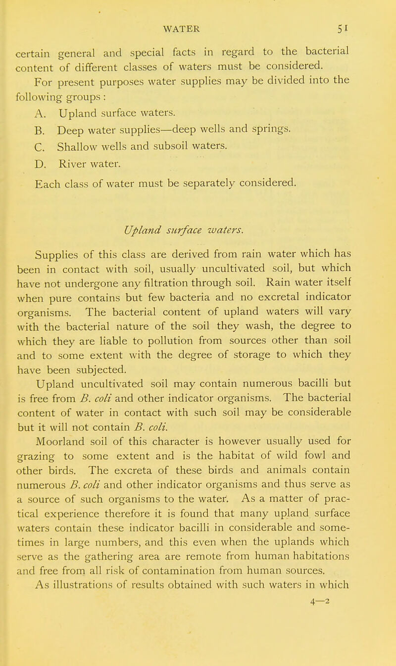 certain general and special facts in regard to the bacterial content of different classes of waters must be considered. For present purposes water supplies may be divided into the following groups : A. Upland surface waters. B. Deep water supplies—deep wells and springs. C. Shallow wells and subsoil waters. D. River water. Each class of water must be separately considered. Upland surface waters. Supplies of this class are derived from rain water which has been in contact with soil, usually uncultivated soil, but which have not undergone any filtration through soil. Rain water itself when pure contains but few bacteria and no excretal indicator organisms. The bacterial content of upland waters will vary with the bacterial nature of the soil they wash, the degree to which they are liable to pollution from sources other than soil and to some extent with the degree of storage to which they have been subjected. Upland uncultivated soil may contain numerous bacilli but is free from B. coli and other indicator organisms. The bacterial content of water in contact with such soil may be considerable but it will not contain B. coli. Moorland soil of this character is however usually used for grazing to some extent and is the habitat of wild fowl and other birds. The excreta of these birds and animals contain numerous B. coli and other indicator organisms and thus serve as a source of such organisms to the water. As a matter of prac- tical experience therefore it is found that many upland surface waters contain these indicator bacilli in considerable and some- times in large numbers, and this even when the uplands which serve as the gathering area are remote from human habitations and free from all risk of contamination from human sources. As illustrations of results obtained with such waters in which 4—2