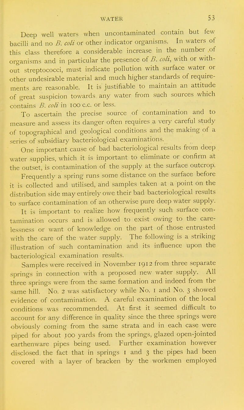 Deep well waters when uncontaminated contain but few bacilli and no B. coli or other indicator organisms. In waters of this class therefore a considerable increase in the number of organisms and in particular the presence of B. coli, with or with- out streptococci, must indicate pollution with surface water or other undesirable material and much higher standards of require- ments are reasonable. It is justifiable to maintain an attitude of great suspicion towards any water from such sources which contains B. coli in 100 c.c. or less. To ascertain the precise source of contamination and to measure and assess its danger often requires a very careful study of topographical and geological conditions and the making of a series of subsidiary bacteriological examinations. One important cause of bad bacteriological results from deep water supplies, which it is important to eliminate or confirm at the outset, is contamination of the supply at the surface outcrop. Frequently a spring runs some distance on the surface before it is collected and utilised, and samples taken at a point on the distribution side may entirely owe their bad bacteriological results to surface contamination of an otherwise pure deep water supply. It is important to realize how frequently such surface con- tamination occurs and is allowed to exist owing to the care- lessness or want of knowledge on the part of those entrusted with the care of the water supply. The following is a striking illustration of such contamination and its influence upon the bacteriological examination results. Samples were received in November 1912 from three separate springs in connection with a proposed new water supply. All three springs were from the same formation and indeed from the same hill. No. 2 was satisfactory while No. 1 and No. 3 showed evidence of contamination. A careful examination of the local conditions was recommended. At first it seemed difficult to account for any difference in quality since the three springs were obviously coming from the same strata and in each case were piped for about 100 yards from the springs, glazed open-jointed earthenware pipes being used. Further examination however disclosed, the fact that in springs 1 and 3 the pipes had been covered with a layer of bracken by the workmen employed