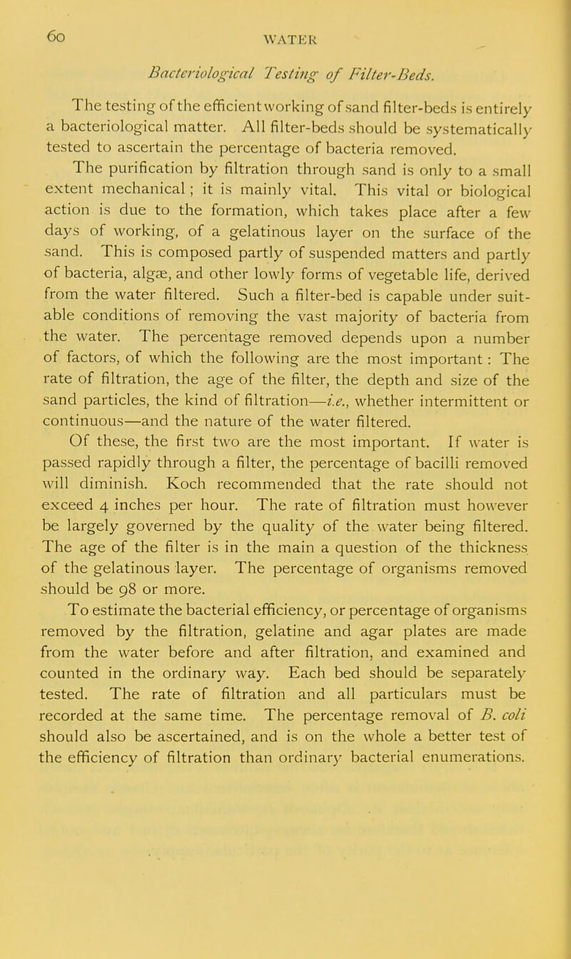 WAT E R Bacteriological Testing of Filter-Beds. The testing of the efficient working of sand filter-beds is entirely a bacteriological matter. All filter-beds should be systematically tested to ascertain the percentage of bacteria removed. The purification by filtration through sand is only to a small extent mechanical; it is mainly vital. This vital or biological action is due to the formation, which takes place after a few days of working, of a gelatinous layer on the surface of the sand. This is composed partly of suspended matters and partly of bacteria, algae, and other lowly forms of vegetable life, derived from the water filtered. Such a filter-bed is capable under suit- able conditions of removing the vast majority of bacteria from the water. The percentage removed depends upon a number of factors, of which the following are the most important: The rate of filtration, the age of the filter, the depth and size of the sand particles, the kind of filtration—i.e., whether intermittent or continuous—and the nature of the water filtered. Of these, the first two are the most important. If water is passed rapidly through a filter, the percentage of bacilli removed will diminish. Koch recommended that the rate should not exceed 4 inches per hour. The rate of filtration must however be largely governed by the quality of the water being filtered. The age of the filter is in the main a question of the thickness of the gelatinous layer. The percentage of organisms removed should be 98 or more. To estimate the bacterial efficiency, or percentage of organisms removed by the filtration, gelatine and agar plates are made from the water before and after filtration, and examined and counted in the ordinary way. Each bed should be separately- tested. The rate of filtration and all particulars must be recorded at the same time. The percentage removal of B. coli should also be ascertained, and is on the whole a better test of the efficiency of filtration than ordinary bacterial enumerations.