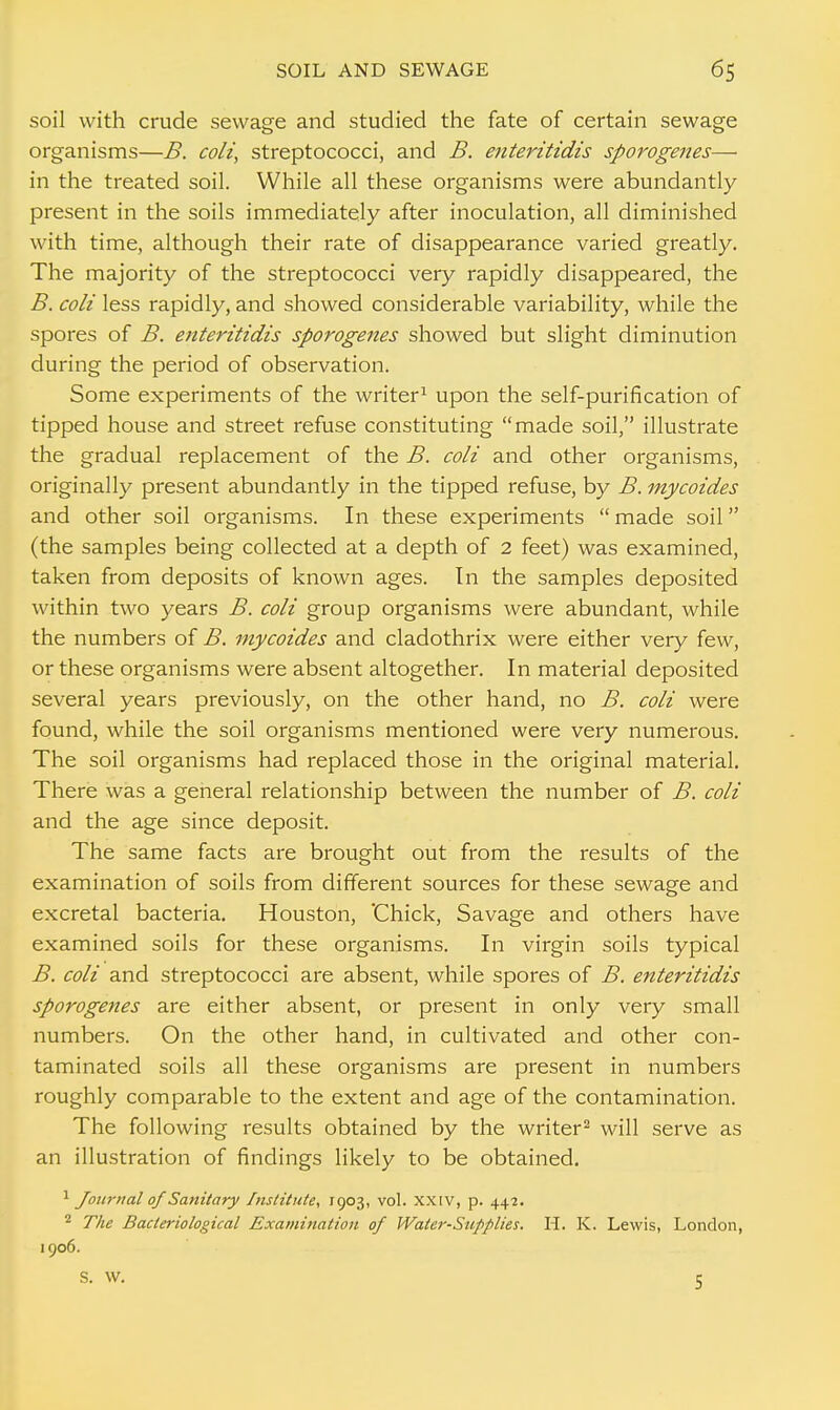 soil with crude sewage and studied the fate of certain sewage organisms—B. colt, streptococci, and B. enteritidis sporogenes— in the treated soil. While all these organisms were abundantly present in the soils immediately after inoculation, all diminished with time, although their rate of disappearance varied greatly. The majority of the streptococci very rapidly disappeared, the B. coli less rapidly, and showed considerable variability, while the spores of B. enteritidis sporogenes showed but slight diminution during the period of observation. Some experiments of the writer1 upon the self-purification of tipped house and street refuse constituting made soil, illustrate the gradual replacement of the B. coli and other organisms, originally present abundantly in the tipped refuse, by B. mycoides and other soil organisms. In these experiments  made soil (the samples being collected at a depth of 2 feet) was examined, taken from deposits of known ages. In the samples deposited within two years B. coli group organisms were abundant, while the numbers of B. mycoides and cladothrix were either very few, or these organisms were absent altogether. In material deposited several years previously, on the other hand, no B. coli were found, while the soil organisms mentioned were very numerous. The soil organisms had replaced those in the original material. There was a general relationship between the number of B. coli and the age since deposit. The same facts are brought out from the results of the examination of soils from different sources for these sewage and excretal bacteria. Houston, Chick, Savage and others have examined soils for these organisms. In virgin soils typical B. coli and streptococci are absent, while spores of B. enteritidis sporogenes are either absent, or present in only very small numbers. On the other hand, in cultivated and other con- taminated soils all these organisms are present in numbers roughly comparable to the extent and age of the contamination. The following results obtained by the writer2 will serve as an illustration of findings likely to be obtained. 1 Journal of Sanitary Institute, 1903, vol. XXIV, p. 442. 2 The Bacteriological Examination of Water-Supplies. H. K. Lewis, London, 1906. S. W. 5