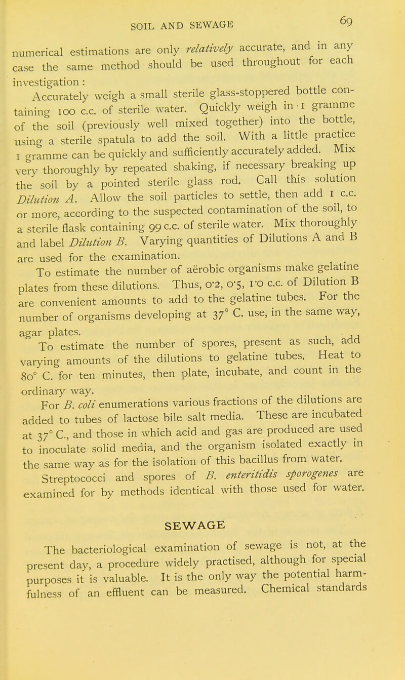 numerical estimations are only relatively accurate, and in any case the same method should be used throughout for each investigation : Accurately weigh a small sterile glass-stoppered bottle con- taining 100 c.c. of sterile water. Quickly weigh in-1 gramme of the soil (previously well mixed together) into the bottle, using a sterile spatula to add the soil. With a little practice 1 o-ramme can be quickly and sufficiently accurately added. Mix very thoroughly by repeated shaking, if necessary breaking up the soil by a pointed sterile glass rod. Call this solution Dilution A. Allow the soil particles to settle, then add I c.c. or more according to the suspected contamination of the soil, to a sterile flask containing 99 cc. of sterile water. Mix thoroughly and label Dilution B. Varying quantities of Dilutions A and B are used for the examination. To estimate the number of aerobic organisms make gelatine plates from these dilutions. Thus, 0'2, 0-5, ro c.c. of Dilution B are convenient amounts to add to the gelatine tubes. For the number of organisms developing at 37° C. use, in the same way, agar plates. To estimate the number of spores, present as such, add varying amounts of the dilutions to gelatine tubes. Heat to 8o° C. for ten minutes, then plate, incubate, and count in the ordinary way. For B. coli enumerations various fractions of the dilutions are added to tubes of lactose bile salt media. These are incubated at 37° C, and those in which acid and gas are produced are used to inoculate solid media, and the organism isolated exactly in the same way as for the isolation of this bacillus from water. Streptococci and spores of B. enteritidis sporogenes are examined for by methods identical with those used for water. SEWAGE The bacteriological examination of sewage is not, at the present day, a procedure widely practised, although for special purposes it is valuable. It is the only way the potential harm- fulness of an effluent can be measured. Chemical standards