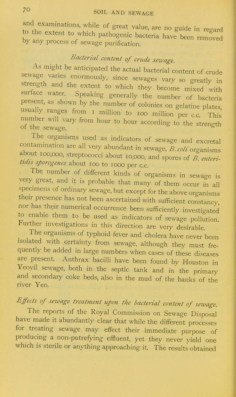 and examinations, while of great value, are no guide in regard to the extent to which pathogenic bacteria have been eZed by any process of sewage purification. Bacterial content of crude sewage. As might be anticipated the actual bacterial content of crude sewage vanes enormously, since sewages vary so greatly in trength and the extent to which they become mfxed with surface water. Speaking generally the number of bacteria present, as shown by .the number of colonies on gelatine plates usually ranges from i million to 100 million per c.c. This number will vary from hour to hour according to the strength 01 the sewage. & The organisms used as indicators of sewage and excretal contamination are all very abundant in sewage, B colt organisms about 100,000, streptococci about 10,000, and spores of B. enteri- tidis sporogenes about 100 to 1000 per c.c. The number of different kinds of'organisms in sewage is very great, and it is probable that many of them occur in all specimens of ordinary sewage, but except for the above organisms their presence has not been ascertained with sufficient constancy nor has their numerical occurrence been sufficiently investigated to enable them to be used as indicators of sewage pollution, further investigations in this direction are very desirable : The organisms of typhoid fever and cholera have never been isolated with certainty from sewage, although they must fre- quently be added in large numbers when cases of these diseases are present. Anthrax bacilli have been found by Houston in Yeovil sewage, both in the septic tank and in the primary and secondary coke beds, also in the mud of the banks of the river Yeo. Effects of sewage treatment upon the bacterial content of sewage. The reports of the Royal Commission on Sewage Disposal have made it abundantly clear that while the different processes for treating sewage may effect their immediate purpose of producing a non-putrefying effluent, yet. they never yield one which is sterile or anything approaching it. The results obtained