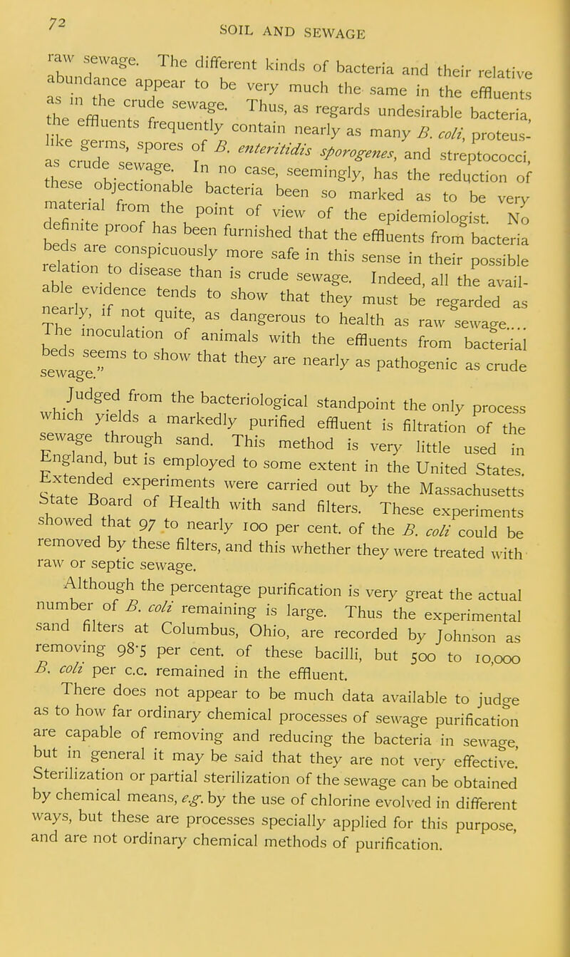 7? ' SOIL AND SEWAGE Ibldt ^& C d'ffrent ^ °f bactCTia a»d *eir relative as W e6 T t0 te Very mUC the Same in «« ^«ents the effl SeWT■ ThUS> 35 regards desirable bacteria, he effluents f ,y conta.n near]y ^ , is crude ' SPO''eS f * ad streptococci, these „hie rgeK, 1 n° SeemingI^ has the red^tion o these objecfonable bacteria been so marked as to be very matenal from the point of view of the epidemiologist. No defi nte proof has been furnished that the effluents from bacteria rela ion tn HSP,CU0UK 7 m°re * ''n this SenSe in possible .elatmn to d,sease than ,s crude sewage. Indeed, all the avail- able evdence tends to show that they must be regarded as nearly, ,f not quite, as dangerous to health as raw Lvage The tnoculat.on of animals with the effluents from bacferia sewage * ** ***  Marly aS Patho^ic » crude Judged from the bacteriological standpoint the only process wh,ch y.elds a markedly purified effluent is filtration of the sewage through sand. This method is very little used in i-ngland but is employed to some extent in the United States Extended experiments were carried out by the Massachusetts State Board of Health with sand filters. These experiments showed that 97 to nearly ,oo per cent, of the B. coli could be removed by these filters, and this whether they were treated with raw or septic sewage. Although the percentage purification is very great the actual number of B. coli remaining is large. Thus the experimental sand filters at Columbus, Ohio, are recorded by Johnson as removmg 98-5 per cent, of these bacilli, but 500 to 10000 B. coh per c.c. remained in the effluent. There does not appear to be much data available to judge as to how far ordinary chemical processes of sewage purification are capable of removing and reducing the bacteria in sewage but in general it may be said that they are not very effective! Sterilization or partial sterilization of the sewage can be obtained by chemical means, e.g. by the use of chlorine evolved in different ways, but these are processes specially applied for this purpose, and are not ordinary chemical methods of purification.