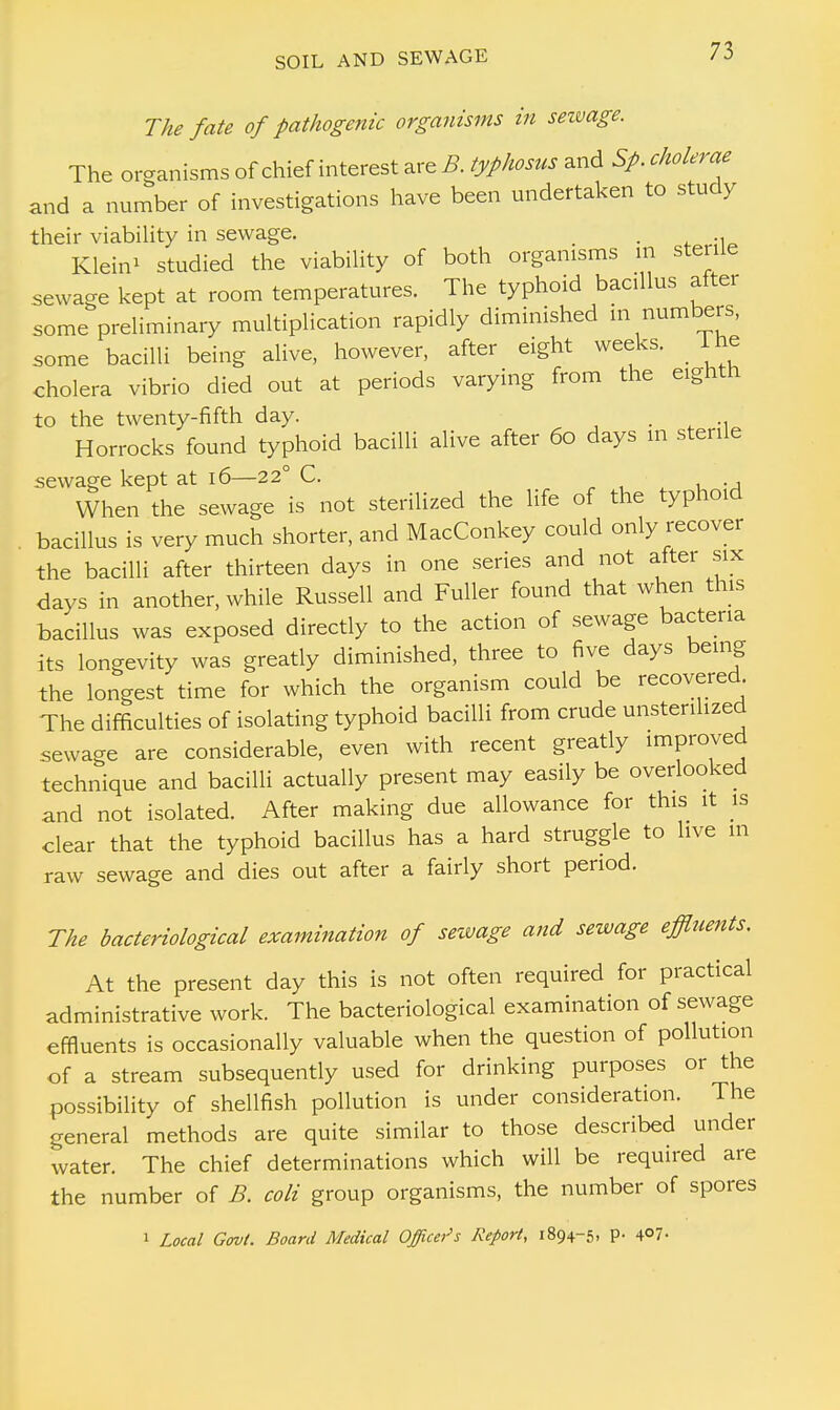 The fate of pathogenic organisms in sewage. The organisms of chief interest are B typhosus and Sp. cholerae and a number of investigations have been undertaken to study their viability in sewage. _ Klein* studied the viability of both organisms m sterile sewage kept at room temperatures. The typhoid bacillus alter some preliminary multiplication rapidly diminished m numbers, some bacilli being alive, however, after eight weeks. 1 he cholera vibrio died out at periods varying from the eighth to the twenty-fifth day. . Horrocks found typhoid bacilli alive after 60 days in sterile sewage kept at 16—22° C. When the sewage is not sterilized the life of the typhoid bacillus is very much shorter, and MacConkey could only recover the bacilli after thirteen days in one series and not after six days in another, while Russell and Fuller found that when this bacillus was exposed directly to the action of sewage bacteria its longevity was greatly diminished, three to five days being the longest time for which the organism could be recovered. The difficulties of isolating typhoid bacilli from crude unsterihzed sewage are considerable, even with recent greatly improved technique and bacilli actually present may easily be overlooked and not isolated. After making due allowance for this it is clear that the typhoid bacillus has a hard struggle to live in raw sewage and dies out after a fairly short period. The bacteriological examination of sewage and sewage effluents. At the present day this is not often required for practical administrative work. The bacteriological examination of sewage effluents is occasionally valuable when the question of pollution of a stream subsequently used for drinking purposes or the possibility of shellfish pollution is under consideration. The general methods are quite similar to those described under water. The chief determinations which will be required are the number of B. coli group organisms, the number of spores 1 Local Govt. Board Medical Officers Report, 1894-5. P- 4°7-
