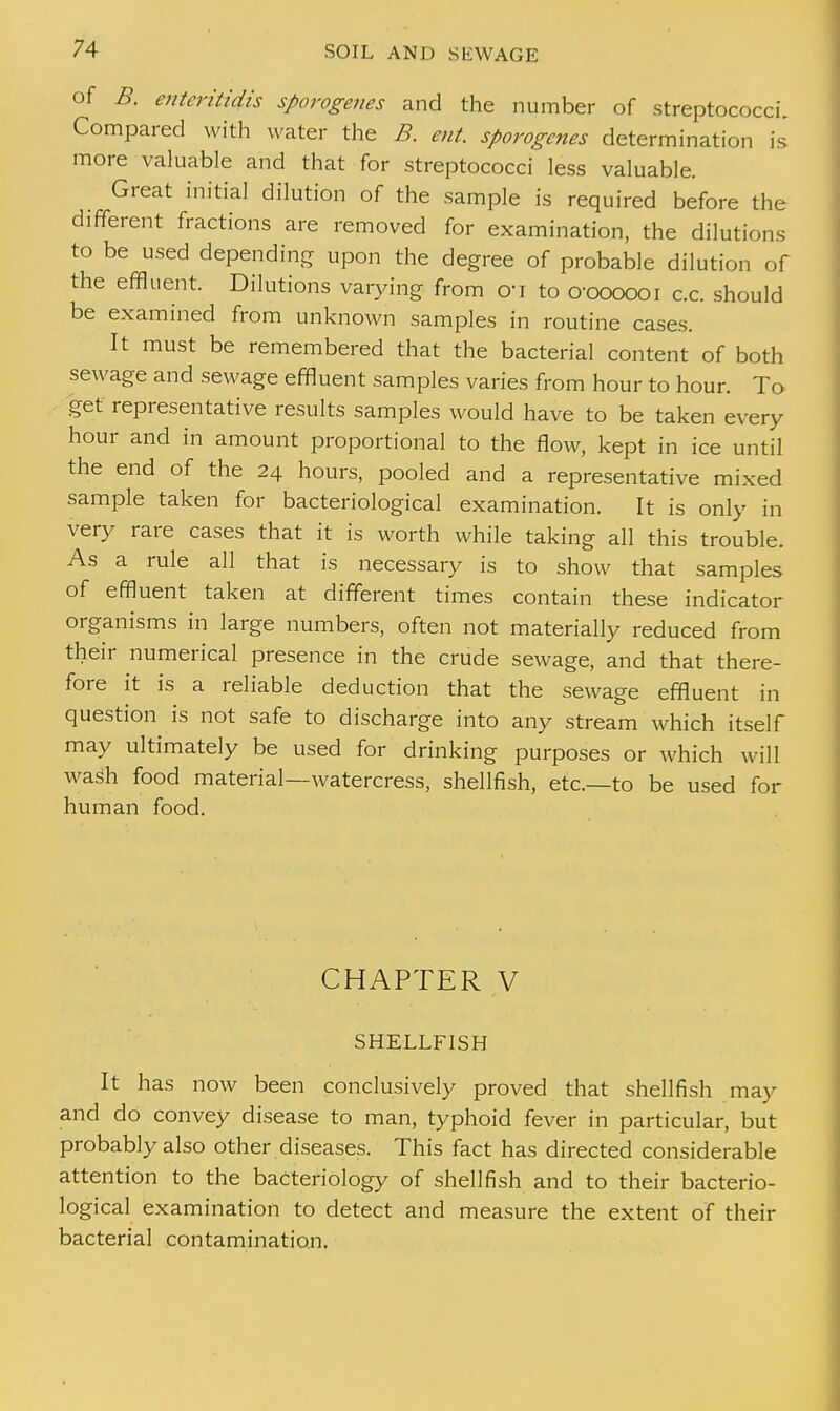 of B. enteritidis sporogenes and the number of streptococci. Compared with water the B. ent sporogenes determination is more valuable and that for streptococci less valuable. Great initial dilution of the sample is required before the different fractions are removed for examination, the dilutions to be used depending upon the degree of probable dilution of the effluent. Dilutions varying from o«i to o-oooooi c.c. should be examined from unknown samples in routine cases. It must be remembered that the bacterial content of both sewage and sewage effluent samples varies from hour to hour. To get representative results samples would have to be taken every hour and in amount proportional to the flow, kept in ice until the end of the 24 hours, pooled and a representative mixed sample taken for bacteriological examination. It is only in very rare cases that it is worth while taking all this trouble. As a rule all that is necessary is to show that samples of effluent taken at different times contain these indicator organisms in large numbers, often not materially reduced from their numerical presence in the crude sewage, and that there- fore it is a reliable deduction that the sewage effluent in question is not safe to discharge into any stream which itself may ultimately be used for drinking purposes or which will wash food material—watercress, shellfish, etc.—to be used for human food. CHAPTER V SHELLFISH It has now been conclusively proved that shellfish may and do convey disease to man, typhoid fever in particular, but probably also other diseases. This fact has directed considerable attention to the bacteriology of shellfish and to their bacterio- logical examination to detect and measure the extent of their bacterial contamination.