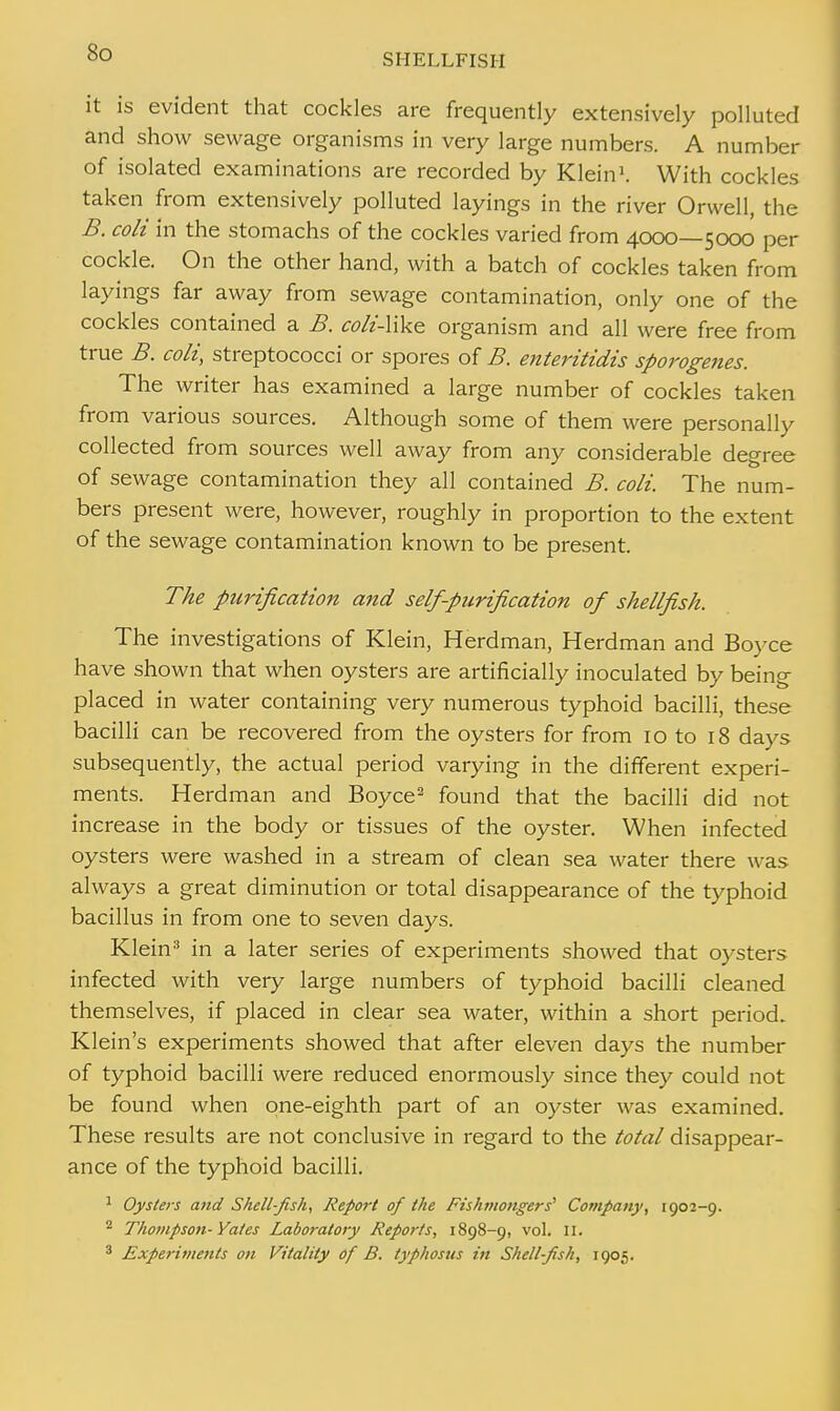 it is evident that cockles are frequently extensively polluted and show sewage organisms in very large numbers. A number of isolated examinations are recorded by Klein1. With cockles taken from extensively polluted layings in the river Orwell, the B. coli in the stomachs of the cockles varied from 4000—5000 per cockle. On the other hand, with a batch of cockles taken from layings far away from sewage contamination, only one of the cockles contained a B. coh'-like organism and all were free from true B. coli, streptococci or spores of B. enteritidis sporogenes. The writer has examined a large number of cockles taken from various sources. Although some of them were personally collected from sources well away from any considerable degree of sewage contamination they all contained B. coli. The num- bers present were, however, roughly in proportion to the extent of the sewage contamination known to be present. The purification and self-purification of shellfish. The investigations of Klein, Herdman, Herdman and Boyce have shown that when oysters are artificially inoculated by being placed in water containing very numerous typhoid bacilli, these bacilli can be recovered from the oysters for from 10 to 18 days subsequently, the actual period varying in the different experi- ments. Herdman and Boyce2 found that the bacilli did not increase in the body or tissues of the oyster. When infected oysters were washed in a stream of clean sea water there was always a great diminution or total disappearance of the typhoid bacillus in from one to seven days. Klein3 in a later series of experiments showed that oysters infected with very large numbers of typhoid bacilli cleaned themselves, if placed in clear sea water, within a short period. Klein's experiments showed that after eleven days the number of typhoid bacilli were reduced enormously since they could not be found when one-eighth part of an oyster was examined. These results are not conclusive in regard to the total disappear- ance of the typhoid bacilli. 1 Oysters and Shell-fish, Report of the Fishmongers'1 Company, 1902-9. 2 Thompson- Yates Laboratory Reports, 1898-9, vol. II. 3 Experiments on Vitality of B. typhosus in Shell-fish, 1905.