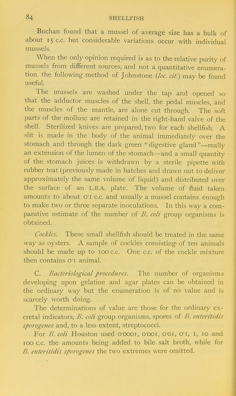 Buchan found that a mussel of average size has a bulk of about 15 c.c. but considerable variations occur with individual mussels. When the only opinion required is as to the relative purity of mussels from different sources, and not a quantitative enumera- tion, the following method of Johnstone (Joe. tit) may be found useful. The mussels are washed under the tap and opened so that the adductor muscles of the shell, the pedal muscles, and the muscles of the mantle, are alone cut through. The soft parts of the mollusc are retained in the right-hand valve of the shell. Sterilized knives are prepared, two for each shellfish. A slit is made in the body of the animal immediately over the stomach and through the dark green  digestive gland —really an extension of the lumen of the stomach—and a small quantity of the stomach juices is withdrawn by a sterile pipette with rubber teat (previously made in batches and drawn out to deliver approximately the same volume of liquid) and distributed over the surface of an L.B.A. plate. The volume of fluid taken amounts to about o-i c.c. and usually a mussel contains enough to make two or three separate inoculations. In this way a com- parative estimate of the number of B. coli group organisms is obtained. Cockles. These small shellfish should be treated in the same way as oysters. A sample of cockles consisting of ten animals should be made up to 100 c.c. One c.c. of the cockle mixture then contains o-i animal. C. Bacteriological procedures. The number of organisms developing upon gelatine and agar plates can be obtained in the ordinary way but the enumeration is of no value and is scarcely worth doing. The determinations of value are those for the ordinary ex- cretal indicators, B. coli group organisms, spores of B. enteritidis sporogenes and, to a less extent, streptococci. For B. coli Houston used croooi, oooi, O'Oi, 01, I, 10 and 100 c.c. the amounts being added to bile salt broth, while for B. enteritidis sporogenes the two extremes were omitted.