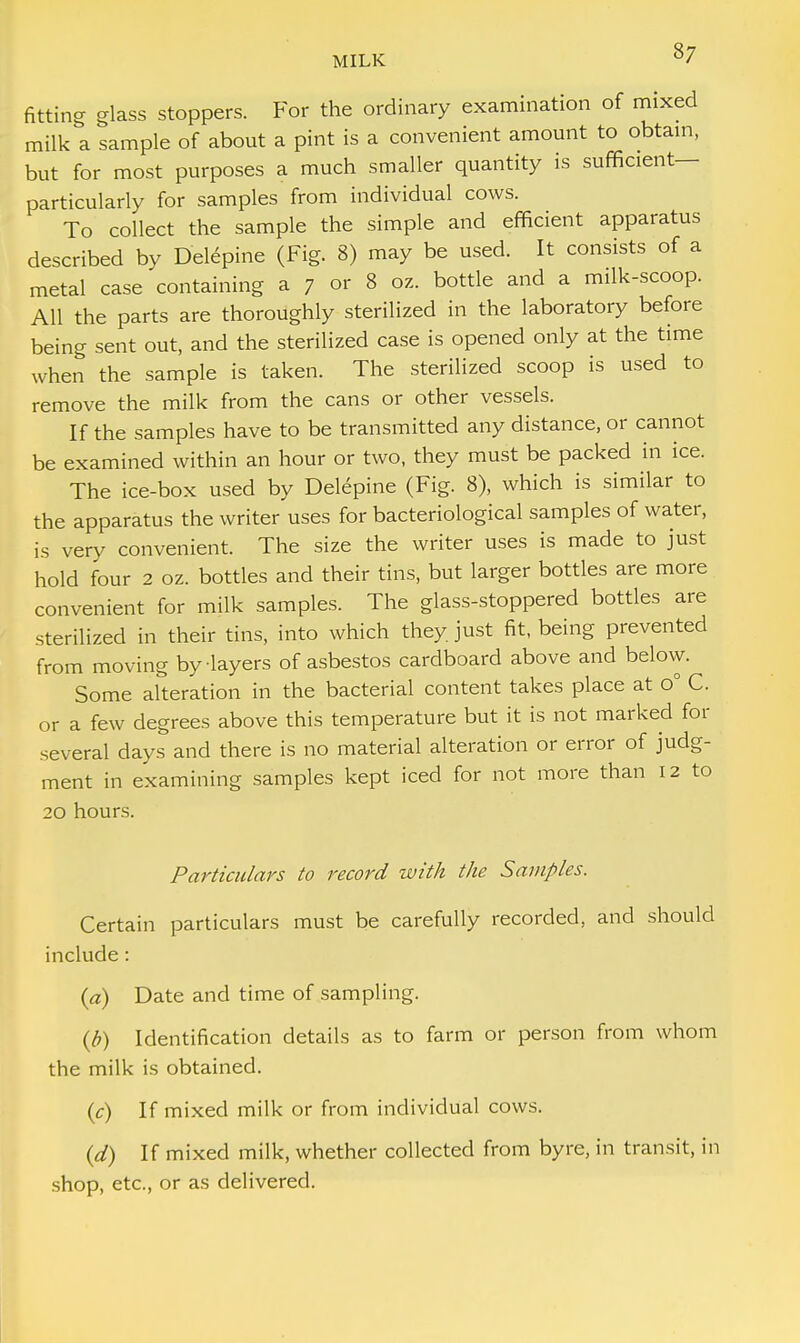 fitting glass stoppers. For the ordinary examination of mixed milk a sample of about a pint is a convenient amount to obtain, but for most purposes a much smaller quantity is sufficient— particularly for samples from individual cows. To collect the sample the simple and efficient apparatus described by Delepine (Fig. 8) may be used. It consists of a metal case containing a 7 or 8 oz. bottle and a milk-scoop. All the parts are thoroughly sterilized in the laboratory before being sent out, and the sterilized case is opened only at the time when the sample is taken. The sterilized scoop is used to remove the milk from the cans or other vessels. If the samples have to be transmitted any distance, or cannot be examined within an hour or two, they must be packed in ice. The ice-box used by Del6pine (Fig. 8), which is similar to the apparatus the writer uses for bacteriological samples of water, is very convenient. The size the writer uses is made to just hold four 2 oz. bottles and their tins, but larger bottles are more convenient for milk samples. The glass-stoppered bottles are sterilized in their tins, into which they just fit, being prevented from moving by layers of asbestos cardboard above and below. Some alteration in the bacterial content takes place at o° C. or a few degrees above this temperature but it is not marked for several days and there is no material alteration or error of judg- ment in examining samples kept iced for not more than 12 to 20 hours. Particulars to record with the Samples. Certain particulars must be carefully recorded, and should include: (a) Date and time of sampling. (b) Identification details as to farm or person from whom the milk is obtained. (c) If mixed milk or from individual cows. (d) If mixed milk, whether collected from byre, in transit, in shop, etc., or as delivered.