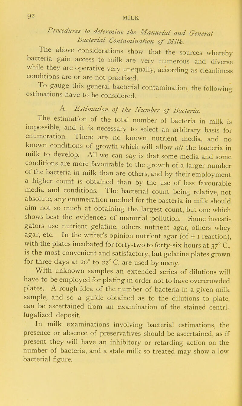 Procedures to determine the Manurial and Ge?ieral Bacterial Contamination of Milk. The above considerations show that the sources whereby bacteria gain access to milk are very numerous and diverse while they are operative very unequally, according as cleanliness conditions are or are not practised. To gauge this general bacterial contamination, the following estimations have to be considered. A. Estimation of the Number of Bacteria. The estimation of the total number of bacteria in milk is impossible, and it is necessary to select an arbitrary basis for enumeration. There are no known nutrient media, and no known conditions of growth which will allow all the bacteria in milk to develop. All we can say is that some media and some conditions are more favourable to the growth of a larger number of the bacteria in milk than are others, and by their employment a higher count is obtained than by the use of less favourable media and conditions. The bacterial count being relative, not absolute, any enumeration method for the bacteria in milk should aim not so much at obtaining the largest count, but one which shows best the evidences of manurial pollution. Some investi- gators use nutrient gelatine, others nutrient agar, others whey agar, etc. In the writer's opinion nutrient agar (of + i reaction), with the plates incubated for forty-two to forty-six hours at 37° C, is the most convenient and satisfactory, but gelatine plates grown for three days at 200 to 22° C. are used by many. With unknown samples an extended series of dilutions will have to be employed for plating in order not to have overcrowded plates. A rough idea of the number of bacteria in a given milk sample, and so a guide obtained as to the dilutions to plate, can be ascertained from an examination of the stained centri- fugalized deposit. In milk examinations involving bacterial estimations, the presence or absence of preservatives should be ascertained, as if present they will have an inhibitory or retarding action on the number of bacteria, and a stale milk so treated may show a low bacterial figure.