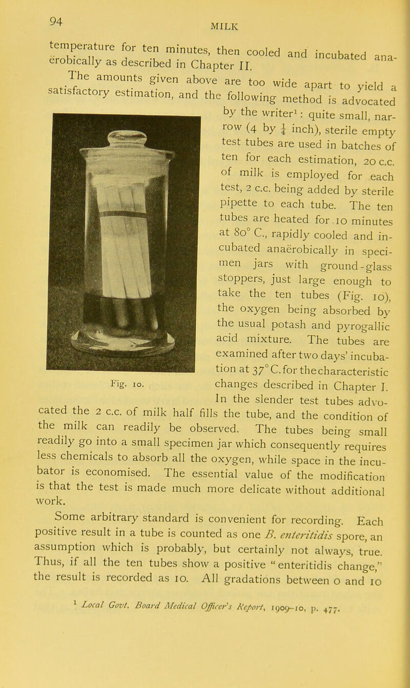 MILK temperature for ten minutes, then cooled and incubated ana erobically as described in Chapter II The amounts given above are too wide apart to yield a sat1Sfactory estimation, and the following method is advocated by the writer1: quite small, nar- row (4 by I inch), sterile empty test tubes are used in batches of ten for each estimation, 20 c.c. of milk is employed for each test, 2 c.c. being added by sterile pipette to each tube. The ten tubes are heated for 10 minutes at 8o° C, rapidly cooled and in- cubated anaerobically in speci- men jars with ground-glass stoppers, just large enough to take the ten tubes (Fig. 10), the oxygen being absorbed by the usual potash and pyrogallic acid mixture. The tubes are examined after two days' incuba- tion at 370 C. for the characteristic changes described in Chapter I. In the slender test tubes advo- cated the 2 c.e. of milk half fills the tube, and the condition of the milk can readily be observed. The tubes being small readily go into a small specimen jar which consequently requires less chemicals to absorb all the oxygen, while space in the incu- bator is economised. The essential value of the modification is that the test is made much more delicate without additional work. Some arbitrary standard is convenient for recording. Each positive result in a tube is counted as one B. enleritidis spore, an assumption which is probably, but certainly not always, true. Thus, if all the ten tubes show a positive  enteritidis change, the result is recorded as 10. All gradations between o and^io 1 Local Govt. Board Medical Officer's Report, 1909-10, p. 477. Fig. 10.