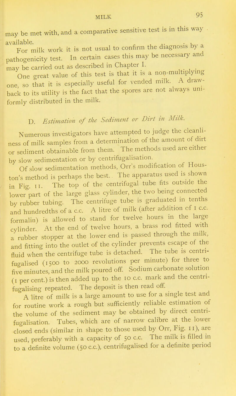 may be met with, and a comparative sensitive test is in this way available. , ,. . , „ For milk work it is not usual to confirm the diagnosis by a pathogenicity test. In certain cases this may be necessary and may be carried out as described in Chapter I. One great value of this test is that it is a non-multiplying one so that it is especially useful for vended milk. A draw- back to its utility is the fact that the spores are not always uni- formly distributed in the milk. D. Estimation of the Sediment or Dirt in Milk. Numerous investigators have attempted to judge the cleanli- ness of milk samples from a determination of the amount of dirt or sediment obtainable from them. The methods used are either by slow sedimentation or by centrifugalisation. Of slow sedimentation methods, Orr's modification of Hous- ton's method is perhaps the best. The apparatus used is shown in Fig ii The top of the centrifugal tube fits outside the lower part of the large glass cylinder, the two being connected by rubber tubing. The centrifuge tube is graduated in tenths and hundredths of a c.c. A litre of milk (after addition cf i c.c. formalin) is allowed to stand for twelve hours in the large cylinder. At the end of twelve hours, a brass rod fitted with a rubber stopper at the lower end is passed through the milk, and fitting into the outlet of the cylinder prevents escape of the fluid when the centrifuge tube is detached. The tube is centri- fugalised (1500 to 2000 revolutions per minute) for three to five minutes, and the milk poured off. Sodium carbonate solution (1 per cent.) is then added up to the 10 c.c. mark and the centn- fugalising repeated. The deposit is then read off. A litre of milk is a large amount to use for a single test and for routine work a rough but sufficiently reliable estimation of the volume of the sediment may be obtained by direct centri- fugalisation. Tubes, which are of narrow calibre at the lower closed ends (similar in shape to those used by Orr, Fig. Ii), are used, preferably with a capacity of 50 c.c. The milk is filled in to a definite volume (50 c.c), centrifugalised for a definite period
