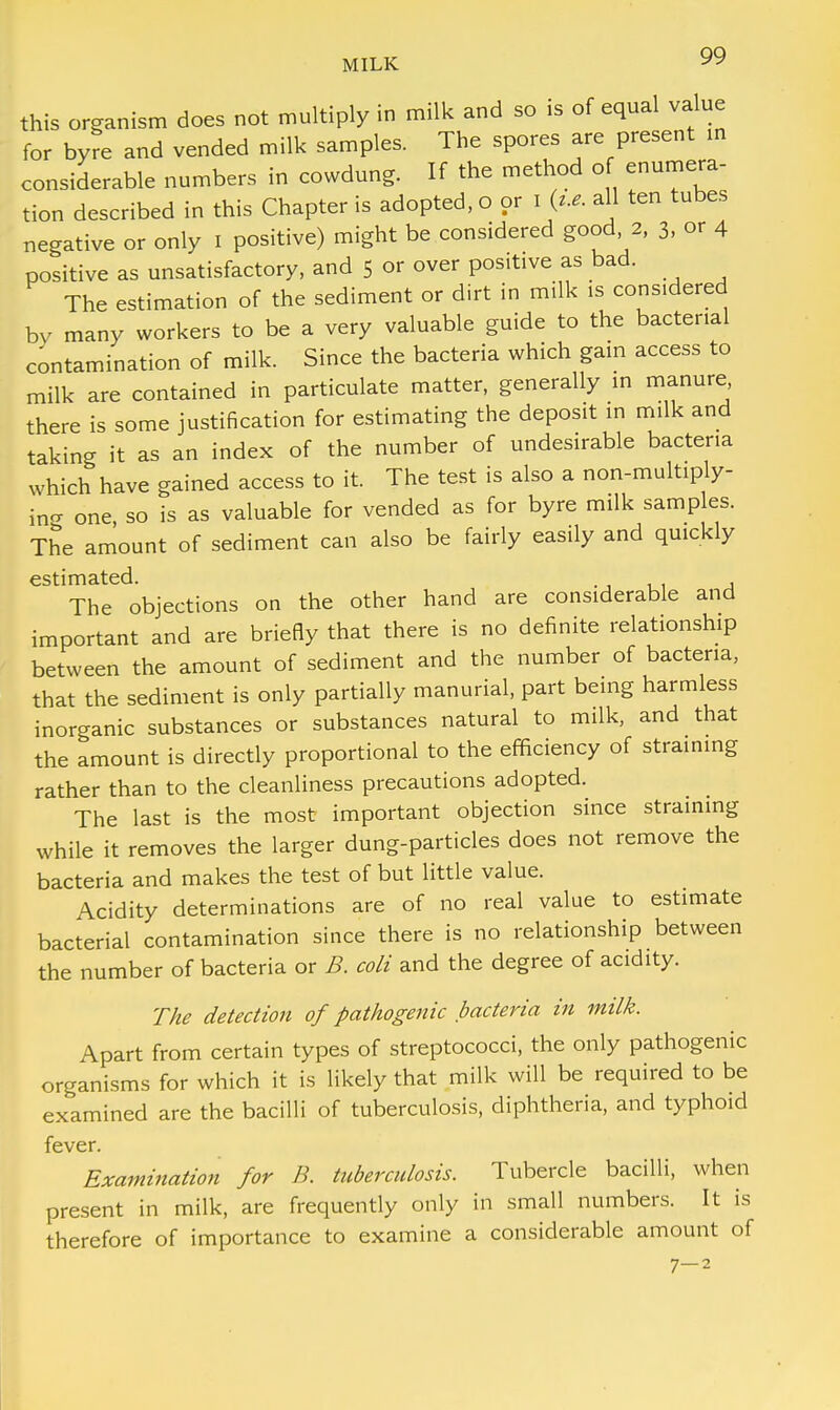 this organism does not multiply in milk and so is of equal value for byre and vended milk samples. The spores are present in considerable numbers in cowdung. If the method of enumera- tion described in this Chapter is adopted, o or I all ten tubes negative or only I positive) might be considered good 2, 3, or 4 positive as unsatisfactory, and 5 or over positive as bad. The estimation of the sediment or dirt in milk is considered by many workers to be a very valuable guide to the bacterial contamination of milk. Since the bacteria which gain access to milk are contained in particulate matter, generally in manure there is some justification for estimating the deposit in milk and taking it as an index of the number of undesirable bacteria which have gained access to it. The test is also a non-multiply- ing one, so is as valuable for vended as for byre milk samp es. The amount of sediment can also be fairly easily and quickly estimated. The objections on the other hand are considerable and important and are briefly that there is no definite relationship between the amount of sediment and the number of bacteria, that the sediment is only partially manurial, part being harmless inorganic substances or substances natural to milk, and that the amount is directly proportional to the efficiency of straining rather than to the cleanliness precautions adopted. The last is the most important objection since straining while it removes the larger dung-particles does not remove the bacteria and makes the test of but little value. Acidity determinations are of no real value to estimate bacterial contamination since there is no relationship between the number of bacteria or B. coli and the degree of acidity. The detection of pathogenic bacteria in milk. Apart from certain types of streptococci, the only pathogenic organisms for which it is likely that milk will be required to be examined are the bacilli of tuberculosis, diphtheria, and typhoid fever. Examination for B. tuberculosis. Tubercle bacilli, when present in milk, are frequently only in small numbers. It is therefore of importance to examine a considerable amount of 7-2