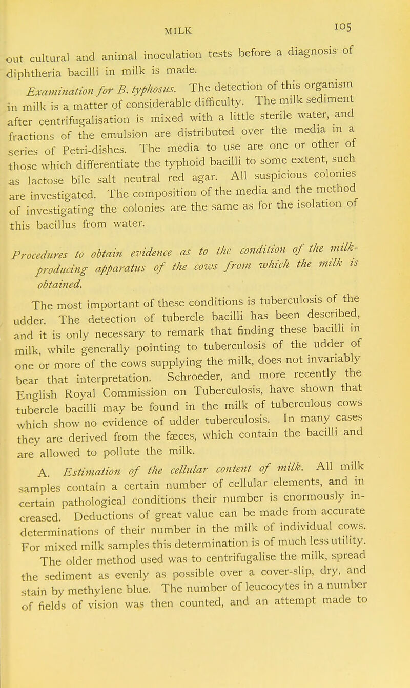 out cultural and animal inoculation tests before a diagnosis of diphtheria bacilli in milk is made. Examination for B. typhosus. The detection of this organism in milk is a matter of considerable difficulty. The milk sediment after centrifugalisation is mixed with a little sterile water, and fractions of the emulsion are distributed over the media m a series of Petri-dishes. The media to use are one or other of those which differentiate the typhoid bacilli to some extent, such as lactose bile salt neutral red agar. All suspicious colonies are investigated. The composition of the media and the method of investigating the colonies are the same as for the isolation of this bacillus from water. Procedures to obtain evidence as to the condition of the milk- producing apparatus of the cows from which the milk is obtained. The most important of these conditions is tuberculosis of the udder The detection of tubercle bacilli has been described, and it is only necessary to remark that finding these bacilli in milk, while generally pointing to tuberculosis of the udder of one or more of the cows supplying the milk, does not invariably bear that interpretation. Schroeder, and more recently the English Royal Commission on Tuberculosis, have shown that tubercle bacilli may be found in the milk of tuberculous cows which show no evidence of udder tuberculosis. In many cases they are derived from the faeces, which contain the bacilli and are allowed to pollute the milk. A Estimation of the cellular content of milk. All milk samples contain a certain number of cellular elements, and in certain pathological conditions their number is enormously in- creased. Deductions of great value can be made from accurate determinations of their number in the milk of individual cows. For mixed milk samples this determination is of much less utility. The older method used was to centrifugalise the milk, spread the sediment as evenly as possible over a cover-slip, dry, and stain by methylene blue. The number of leucocytes in a number of fields of vision was then counted, and an attempt made to