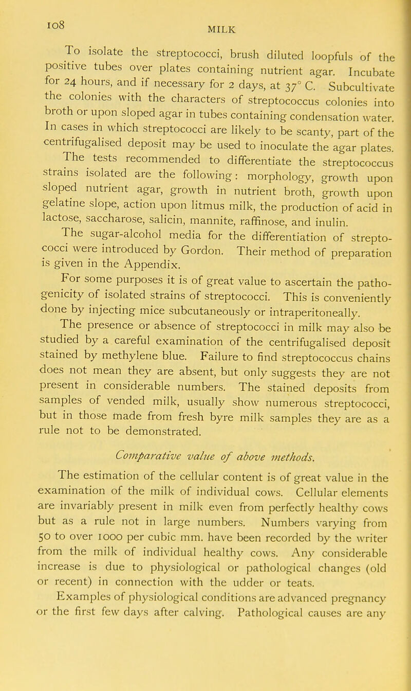 Io8 MILK To isolate the streptococci, brush diluted loopfuls of the positive tubes over plates containing nutrient agar. Incubate for 24 hours, and if necessary for 2 days, at 37° C. Subcultivate the colonies with the characters of streptococcus colonies into broth or upon sloped agar in tubes containing condensation water. In cases in which streptococci are likely to be scanty, part of the centrifugalised deposit may be used to inoculate the agar plates. The tests recommended to differentiate the streptococcus strains isolated are the following: morphology, growth upon sloped nutrient agar, growth in nutrient broth, growth upon gelatine slope, action upon litmus milk, the production of acid in lactose, saccharose, salicin, mannite, rafnnose, and inulin. The sugar-alcohol media for the differentiation of strepto- cocci were introduced by Gordon. Their method of preparation is given in the Appendix. For some purposes it is of great value to ascertain the patho- genicity of isolated strains of streptococci. This is conveniently done by injecting mice subcutaneously or intraperitoneally. The presence or absence of streptococci in milk may also be studied by a careful examination of the centrifugalised deposit stained by methylene blue. Failure to find streptococcus chains does not mean they are absent, but only suggests they are not present in considerable numbers. The stained deposits from samples of vended milk, usually show numerous streptococci, but in those made from fresh byre milk samples they are as a rule not to be demonstrated. Comparative value of above methods. The estimation of the cellular content is of great value in the examination of the milk of individual cows. Cellular elements are invariably present in milk even from perfectly healthy cows but as a rule not in large numbers. Numbers varying from 50 to over 1000 per cubic mm. have been recorded by the writer from the milk of individual healthy cows. Any considerable increase is due to physiological or pathological changes (old or recent) in connection with the udder or teats. Examples of physiological conditions are advanced pregnancy or the first few days after calving. Pathological causes are any