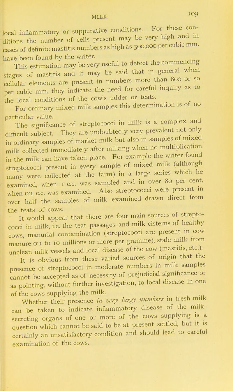 local inflammatory or suppurative conditions. For these con- ditions the number of cells present may be very high and in cases of definite mastitis numbers as high as 300,000 per cubic mm. have been found by the writer. This estimation may be very useful to detect the commencing stages of mastitis and it may be said that in general when cellular elements are present in numbers more than 800 or so per cubic mm. they indicate the need for careful inquiry as to the local conditions of the cow's udder or teats. For ordinary mixed milk samples this determination is of no particular value. , The significance of streptococci in milk is a complex and difficult subject. They are undoubtedly very prevalent not only in ordinary samples of market milk but also in samples of mixed milk collected immediately after milking when no multiplication in the milk can have taken place. For example the writer found streptococci present in every sample of mixed milk (although many were collected at the farm) in a large series which he examined, when 1 c.c. was sampled and in over 80 per cent, when o-i c.c. was examined. Also streptococci were present in over half the samples of milk examined drawn direct from the teats of cows. It would appear that there are four main sources of strepto- cocci in milk, i.e. the teat passages and milk cisterns of healthy cows manurial contamination (streptococci are present in cow manure cri to 10 millions or more per gramme), stale milk from unclean milk vessels and local disease of the cow (mastitis, etc.). It is obvious from these varied sources of origin that the presence of streptococci in moderate numbers in milk samples cannot be accepted as of necessity of prejudicial significance or as pointing, without further investigation, to local disease m one of the cows supplying the milk. Whether their presence in very large numbers in fresh milk can be taken to indicate inflammatory disease of the milk- secreting organs of one or more of the cows supplying is a question which cannot be said to be at present settled, but it is certainly an unsatisfactory condition and should lead to careful examination of the cows.