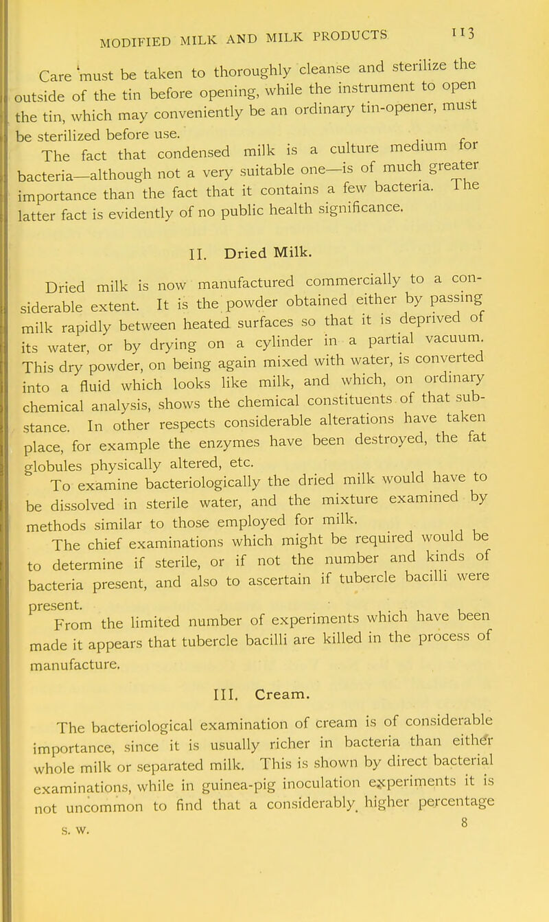 Care must be taken to thoroughly cleanse and sterilize the outside of the tin before opening, while the instrument to open the tin, which may conveniently be an ordinary tin-opener, must be sterilized before use. The fact that condensed milk is a culture medium for bacteria-although not a very suitable one-is of much greater importance than the fact that it contains a few bacteria. Hie latter fact is evidently of no public health significance. II. Dried Milk. Dried milk is now manufactured commercially to a con- siderable extent. It is the powder obtained either by passing milk rapidly between heated surfaces so that it is deprived of its water, or by drying on a cylinder in a partial vacuum This dry powder, on being again mixed with water, is converted into a fluid which looks like milk, and which, on ordinary chemical analysis, shows the chemical constituents of that sub- stance. In other respects considerable alterations have taken place, for example the enzymes have been destroyed, the fat globules physically altered, etc. To examine bacteriologically the dried milk would have to be dissolved in sterile water, and the mixture examined by methods similar to those employed for milk. The chief examinations which might be required would be to determine if sterile, or if not the number and kinds of bacteria present, and also to ascertain if tubercle bacilli were oresent. From the limited number of experiments which have been made it appears that tubercle bacilli are killed in the process of manufacture. III. Cream. The bacteriological examination of cream is of considerable importance, since it is usually richer in bacteria than either whole milk or separated milk. This is shown by direct bacterial examinations, while in guinea-pig inoculation experiments it is not uncommon to find that a considerably, higher percentage 8 s. w.