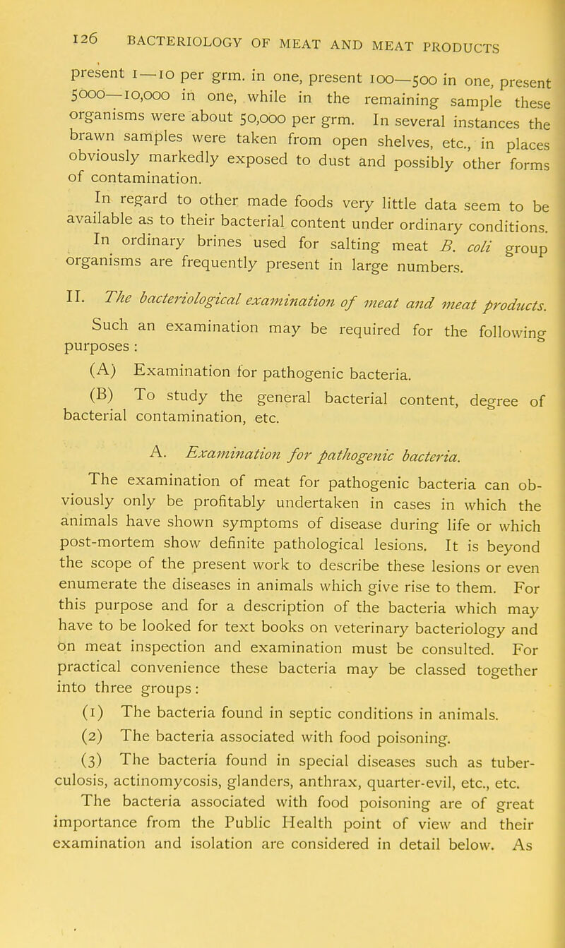 present I —10 per grm. in one, present 100—500 in one, present 5000—10,000 in one, while in the remaining sample these organisms were about 50,000 per grm. In several instances the brawn samples were taken from open shelves, etc., in places obviously markedly exposed to dust and possibly other forms of contamination. In regard to other made foods very little data seem to be available as to their bacterial content under ordinary conditions. In ordinary brines used for salting meat B. coli group organisms are frequently present in large numbers. II. The bacteriological examination of meat and meat products. Such an examination may be required for the following purposes : (A) Examination for pathogenic bacteria. (B) To study the general bacterial content, degree of bacterial contamination, etc. A. Examination for pathogenic bacteria. The examination of meat for pathogenic bacteria can ob- viously only be profitably undertaken in cases in which the animals have shown symptoms of disease during life or which post-mortem show definite pathological lesions. It is beyond the scope of the present work to describe these lesions or even enumerate the diseases in animals which give rise to them. For this purpose and for a description of the bacteria which may have to be looked for text books on veterinary bacteriology and on meat inspection and examination must be consulted. For practical convenience these bacteria may be classed together into three groups: (1) The bacteria found in septic conditions in animals. (2) The bacteria associated with food poisoning. (3) The bacteria found in special diseases such as tuber- culosis, actinomycosis, glanders, anthrax, quarter-evil, etc., etc. The bacteria associated with food poisoning are of great importance from the Public Health point of view and their examination and isolation are considered in detail below. As