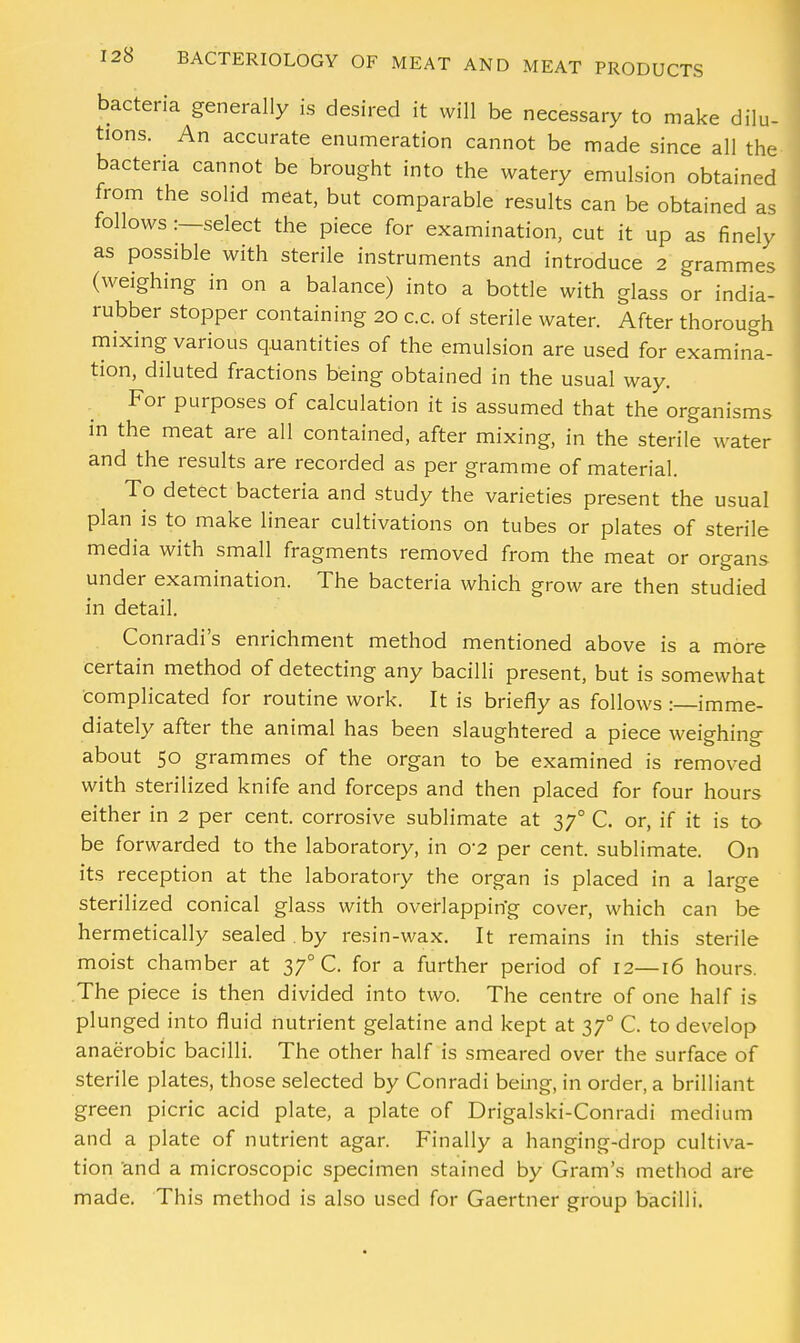 bacteria generally is desired it will be necessary to make dilu- tions. An accurate enumeration cannot be made since all the bacteria cannot be brought into the watery emulsion obtained from the solid meat, but comparable results can be obtained as follows :—select the piece for examination, cut it up as finely as possible with sterile instruments and introduce 2 grammes (weighing in on a balance) into a bottle with glass or india- rubber stopper containing 20 c.c. of sterile water. After thorough mixing various quantities of the emulsion are used for examina- tion, diluted fractions being obtained in the usual way. For purposes of calculation it is assumed that the organisms in the meat are all contained, after mixing, in the sterile water and the results are recorded as per gramme of material. To detect bacteria and study the varieties present the usual plan is to make linear cultivations on tubes or plates of sterile media with small fragments removed from the meat or organs under examination. The bacteria which grow are then studied in detail. Conradi's enrichment method mentioned above is a more certain method of detecting any bacilli present, but is somewhat Complicated for routine work. It is briefly as follows :—imme- diately after the animal has been slaughtered a piece weighing about 50 grammes of the organ to be examined is removed with sterilized knife and forceps and then placed for four hours either in 2 per cent, corrosive sublimate at 370 C. or, if it is to be forwarded to the laboratory, in 02 per cent, sublimate. On its reception at the laboratory the organ is placed in a large sterilized conical glass with overlapping cover, which can be hermetically sealed , by resin-wax. It remains in this sterile moist chamber at 37° C. for a further period of 12—16 hours. The piece is then divided into two. The centre of one half is plunged into fluid nutrient gelatine and kept at 370 C. to develop anaerobic bacilli. The other half is smeared over the surface of sterile plates, those selected by Conradi being, in order, a brilliant green picric acid plate, a plate of Drigalski-Conradi medium and a plate of nutrient agar. Finally a hanging-drop cultiva- tion and a microscopic specimen stained by Gram's method are made. This method is also used for Gaertner group bacilli.