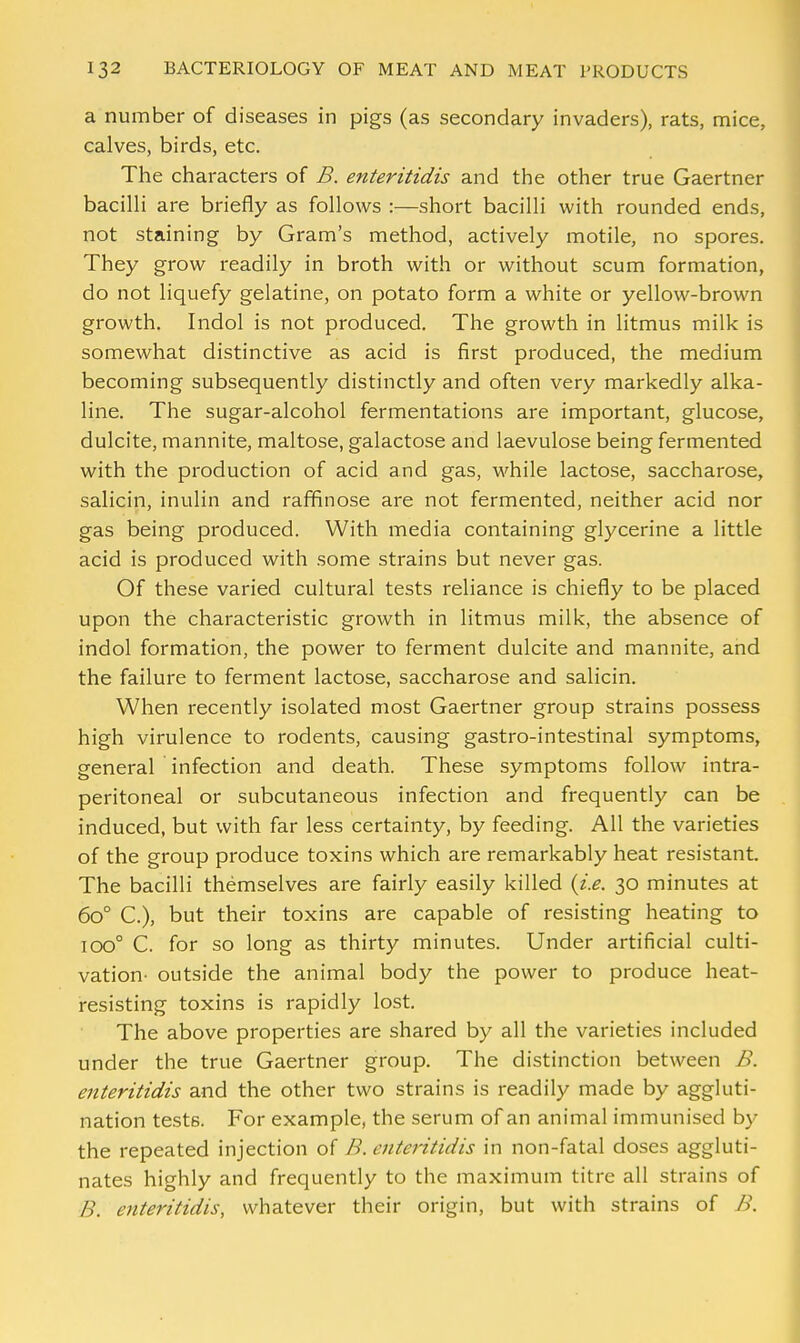 a number of diseases in pigs (as secondary invaders), rats, mice, calves, birds, etc. The characters of B. enteritidis and the other true Gaertner bacilli are briefly as follows :—short bacilli with rounded ends, not staining by Gram's method, actively motile, no spores. They grow readily in broth with or without scum formation, do not liquefy gelatine, on potato form a white or yellow-brown growth. Indol is not produced. The growth in litmus milk is somewhat distinctive as acid is first produced, the medium becoming subsequently distinctly and often very markedly alka- line. The sugar-alcohol fermentations are important, glucose, dulcite, mannite, maltose, galactose and laevulose being fermented with the production of acid and gas, while lactose, saccharose, salicin, inulin and raffinose are not fermented, neither acid nor gas being produced. With media containing glycerine a little acid is produced with some strains but never gas. Of these varied cultural tests reliance is chiefly to be placed upon the characteristic growth in litmus milk, the absence of indol formation, the power to ferment dulcite and mannite, and the failure to ferment lactose, saccharose and salicin. When recently isolated most Gaertner group strains possess high virulence to rodents, causing gastro-intestinal symptoms, general infection and death. These symptoms follow intra- peritoneal or subcutaneous infection and frequently can be induced, but with far less certainty, by feeding. All the varieties of the group produce toxins which are remarkably heat resistant. The bacilli themselves are fairly easily killed {i.e. 30 minutes at 6o° C), but their toxins are capable of resisting heating to iOO° C. for so long as thirty minutes. Under artificial culti- vation- outside the animal body the power to produce heat- resisting toxins is rapidly lost. The above properties are shared by all the varieties included under the true Gaertner group. The distinction between B. enteritidis and the other two strains is readily made by aggluti- nation tests. For example, the serum of an animal immunised by the repeated injection of B. enteritidis in non-fatal doses aggluti- nates highly and frequently to the maximum titre all strains of B. enteritidis, whatever their origin, but with strains of B.