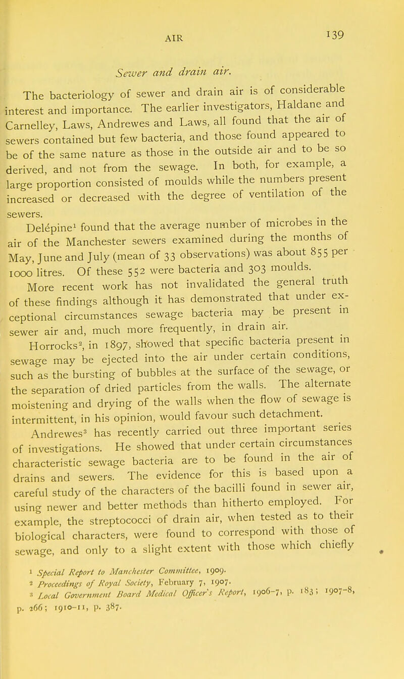 Sewer and drain air. The bacteriology of sewer and drain air is of considerable interest and importance. The earlier investigators, Haldane and Carnelley, Laws, Andrewes and Laws, all found that the air of sewers contained but few bacteria, and those found appeared to be of the same nature as those in the outside air and to be so derived, and not from the sewage. In both, for example, a large proportion consisted of moulds while the numbers present increased or decreased with the degree of ventilation of the sewers. Delepine1 found that the average number of microbes in the air of the Manchester sewers examined during the months of May, June and July (mean of 33 observations) was about 855 per 1000 litres. Of these 552 were bacteria and 303 moulds. More recent work has not invalidated the general truth of these findings although it has demonstrated that under ex- ceptional circumstances sewage bacteria may be present in sewer air and, much more frequently, in drain air. Horrocks2, in 1897, showed that specific bacteria present in sewage may be ejected into the air under certain conditions, such as the bursting of bubbles at the surface of the sewage, or the separation of dried particles from the walls. The alternate moistening and drying of the walls when the flow of sewage is intermittent, in his opinion, would favour such detachment. Andrewes3 has recently carried out three important series of investigations. He showed that under certain circumstances characteristic sewage bacteria are to be found in the air of drains and sewers. The evidence for this is based upon a careful study of the characters of the bacilli found in sewer air, using newer and better methods than hitherto employed. For example, the streptococci of drain air, when tested as to their biological characters, were found to correspond with those of sewage, and only to a slight extent with those which chiefly 1 Special Report to Manchester Committee, 1909. 2 Proceedings of Royal Society, February 7, 1907. » Local Government Board Medical Officers Report, 1906-7, p. 183; 1907-8, p. 266; r9io-n, p. 387-