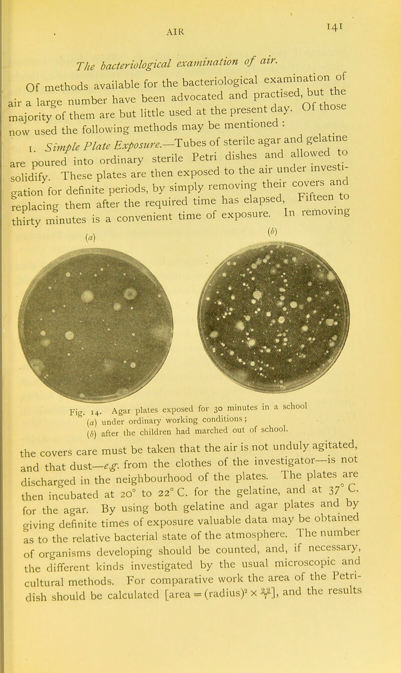 The bacteriological examination of air. Of methods available for the bacteriological examination of air a large number have been advocated and practised bu the majority of them are but little used at the present day. Of those now used the following methods may be mentioned : , Simple Plate Exposure.-^ubes of sterile agar and gelatine are poured into ordinary sterile Petri dishes and allowed to so idify These plates are then exposed to the air under mvesti- gatio/for definite periods, by simply removing their covers and replacing them after the required time has elapsed Fifteen to thirty minutes is a convenient time of exposure. In removing Fig. 14. Agar plates exposed for 30 minutes in a school (a) under ordinary working conditions; (6) after the children had marched out of school. the covers care must be taken that the air is not unduly agitated, and that dust-**, from the clothes of the investigator—is not discharged in the neighbourhood of the plates. The plates are then incubated at 200 to 22° C. for the gelatine, and at 37 C. for the agar. By using both gelatine and agar plates and by giving definite times of exposure valuable data may be obtained as to the relative bacterial state of the atmosphere. The number of organisms developing should be counted, and, if necessary, the different kinds investigated by the usual microscopic and cultural methods. For comparative work the area of the Petn- dish should be calculated [area = (radius)' X % and the results