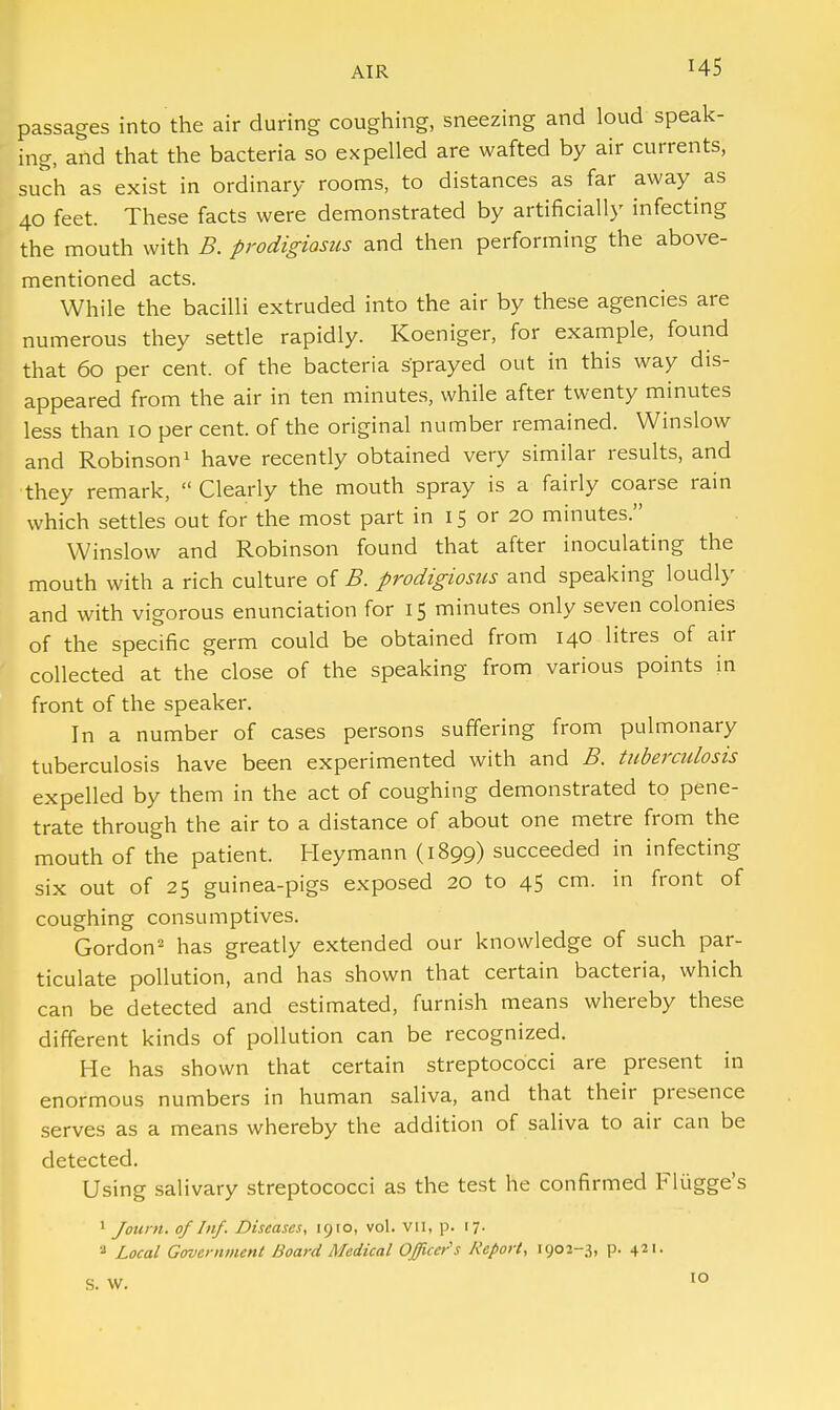 H5 passages into the air during coughing, sneezing and loud speak- ing, and that the bacteria so expelled are wafted by air currents, such as exist in ordinary rooms, to distances as far away as 40 feet. These facts were demonstrated by artificially infecting the mouth with B. prodigiasus and then performing the above- mentioned acts. While the bacilli extruded into the air by these agencies are numerous they settle rapidly. Koeniger, for example, found that 60 per cent, of the bacteria sprayed out in this way dis- appeared from the air in ten minutes, while after twenty minutes less than 10 per cent, of the original number remained. Winslow and Robinson1 have recently obtained very similar results, and they remark,  Clearly the mouth spray is a fairly coarse rain which settles out for the most part in 15 or 20 minutes. Winslow and Robinson found that after inoculating the mouth with a rich culture of B. prodigiosus and speaking loudly and with vigorous enunciation for 15 minutes only seven colonies of the specific germ could be obtained from 140 litres of air collected at the close of the speaking from various points in front of the speaker. In a number of cases persons suffering from pulmonary tuberculosis have been experimented with and B. tuberculosis expelled by them in the act of coughing demonstrated to pene- trate through the air to a distance of about one metre from the mouth of the patient. Heymann (1899) succeeded in infecting six out of 25 guinea-pigs exposed 20 to 45 cm. in front of coughing consumptives. Gordon2 has greatly extended our knowledge of such par- ticulate pollution, and has shown that certain bacteria, which can be detected and estimated, furnish means whereby these different kinds of pollution can be recognized. He has shown that certain streptococci are present in enormous numbers in human saliva, and that their presence serves as a means whereby the addition of saliva to air can be detected. Using salivary streptococci as the test he confirmed Flugge's 1 Jotcrn. of Inf. Diseases, 1910, vol. vn, p. 17. 8 Local Government Board Medical Officer's Report, 1902-3, p. 421. S. W. 10