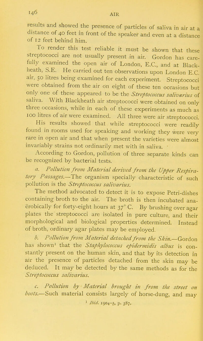 AIR results and showed the presence of particles of saliva in air at a distance of 40 feet in front of the speaker and even at a distance of 12 feet behind him. To render this test reliable it must be shown that these streptococci are not usually present in air. Gordon has care- fully examined the open air of London, E.C, and at Black- heath, S.E. He carried out ten observations upon London E.C. air, 50 litres being examined for each experiment. Streptococci were obtained from the air on eight of these ten occasions but only one of these appeared to be the Streptococcus salivarius of saliva. With Blackheath air streptococci were obtained on only three occasions, while in each of these experiments as much as 100 litres of air were examined. All three were air streptococci. His results showed that while streptococci were readily found in rooms used for speaking and working they were very rare in open air and that when present the varieties were almost invariably strains not ordinarily met with in saliva. ■ According to Gordon, pollution of three separate kinds can be recognized by bacterial tests. a. Pollution from Material derived from the Upper Respira- tory Passages.—The organism specially characteristic of such pollution is the Streptococcus salivarius. The method advocated to detect it is to expose Petri-dishes containing broth to the air. The broth is then incubated ana- erobically for forty-eight hours at 370 C. By brushing over agar plates the streptococci are isolated in pure culture, and their morphological and biological properties determined. Instead of broth, ordinary agar plates may be employed. b. Pollution from Material detached from the Skin.—Gordon has shown1 that the Staphylococcus epidermidis albus is con- stantly present on the human skin, and that by its detection in air the presence of particles detached from the skin may be deduced. It may be detected by the same methods as for the Streptococcus salivarius. c. Pollution by Material brought in from the street on boots.—Such material consists largely of horse-dung, and may 1 Ibid. 1904-5, p. 387.